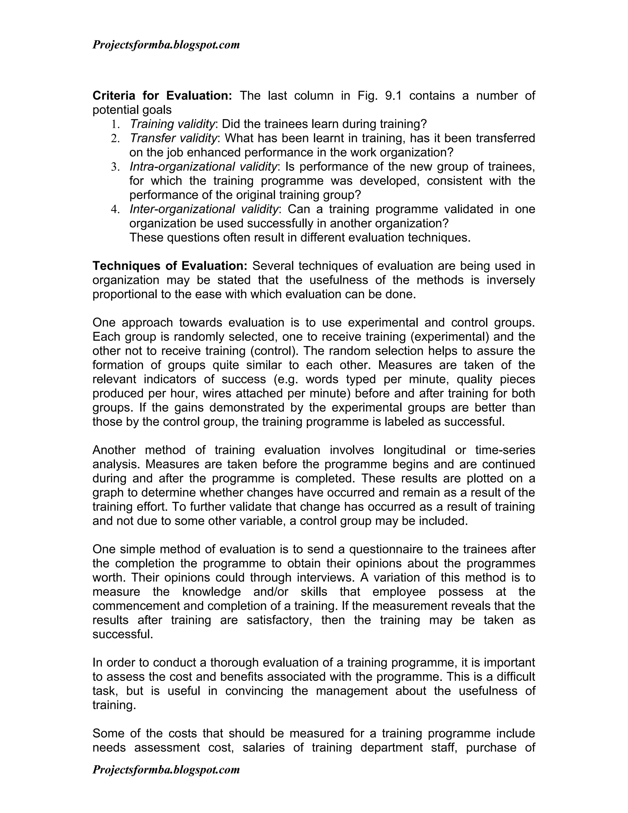 Projectsformba.blogspot.com



Criteria for Evaluation: The last column in Fig. 9.1 contains a number of
potential goals
   1. Training validity: Did the trainees learn during training?
   2. Transfer validity: What has been learnt in training, has it been transferred
       on the job enhanced performance in the work organization?
   3. Intra-organizational validity: Is performance of the new group of trainees,
       for which the training programme was developed, consistent with the
       performance of the original training group?
   4. Inter-organizational validity: Can a training programme validated in one
       organization be used successfully in another organization?
       These questions often result in different evaluation techniques.

Techniques of Evaluation: Several techniques of evaluation are being used in
organization may be stated that the usefulness of the methods is inversely
proportional to the ease with which evaluation can be done.

One approach towards evaluation is to use experimental and control groups.
Each group is randomly selected, one to receive training (experimental) and the
other not to receive training (control). The random selection helps to assure the
formation of groups quite similar to each other. Measures are taken of the
relevant indicators of success (e.g. words typed per minute, quality pieces
produced per hour, wires attached per minute) before and after training for both
groups. If the gains demonstrated by the experimental groups are better than
those by the control group, the training programme is labeled as successful.

Another method of training evaluation involves longitudinal or time-series
analysis. Measures are taken before the programme begins and are continued
during and after the programme is completed. These results are plotted on a
graph to determine whether changes have occurred and remain as a result of the
training effort. To further validate that change has occurred as a result of training
and not due to some other variable, a control group may be included.

One simple method of evaluation is to send a questionnaire to the trainees after
the completion the programme to obtain their opinions about the programmes
worth. Their opinions could through interviews. A variation of this method is to
measure the knowledge and/or skills that employee possess at the
commencement and completion of a training. If the measurement reveals that the
results after training are satisfactory, then the training may be taken as
successful.

In order to conduct a thorough evaluation of a training programme, it is important
to assess the cost and benefits associated with the programme. This is a difficult
task, but is useful in convincing the management about the usefulness of
training.

Some of the costs that should be measured for a training programme include
needs assessment cost, salaries of training department staff, purchase of
Projectsformba.blogspot.com
 