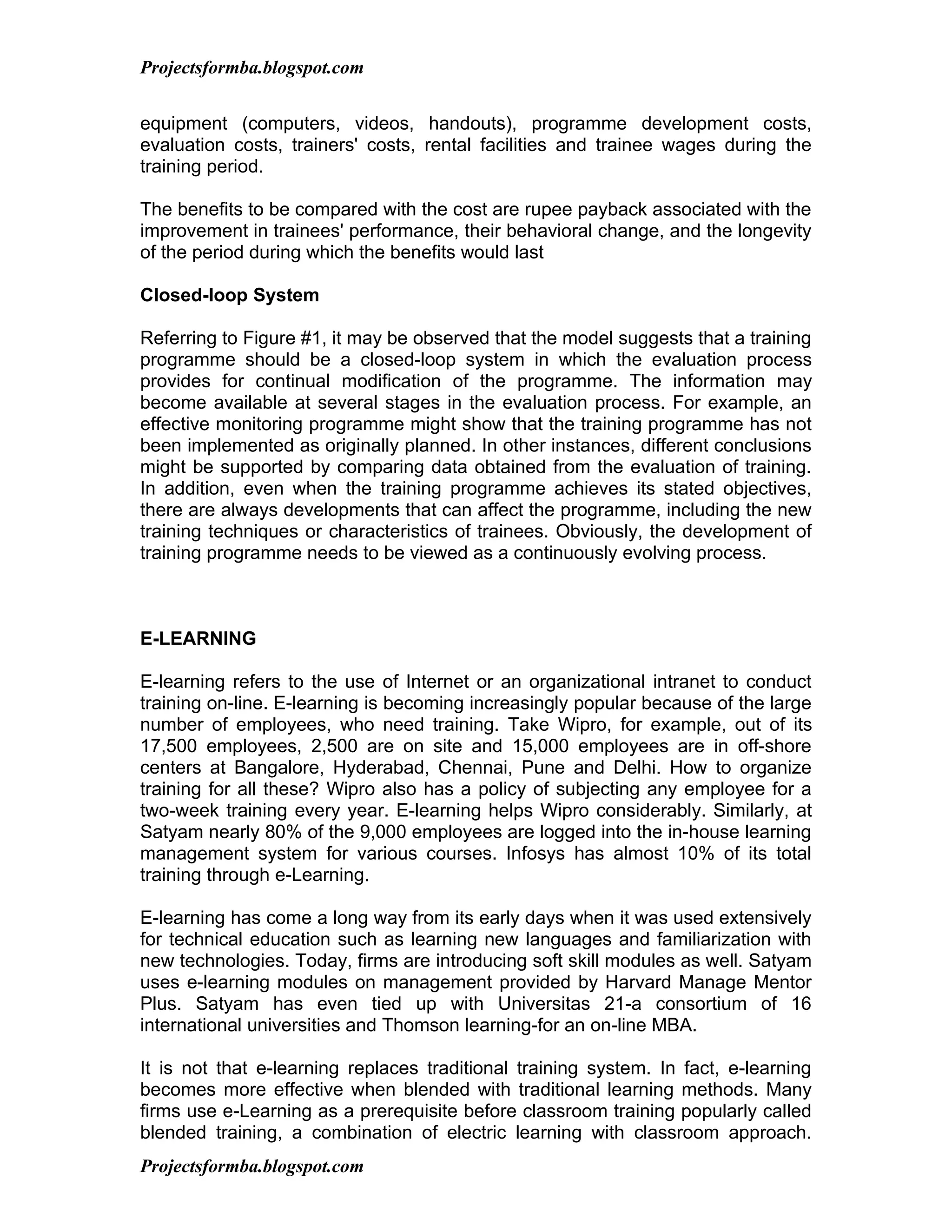 Projectsformba.blogspot.com


equipment (computers, videos, handouts), programme development costs,
evaluation costs, trainers' costs, rental facilities and trainee wages during the
training period.

The benefits to be compared with the cost are rupee payback associated with the
improvement in trainees' performance, their behavioral change, and the longevity
of the period during which the benefits would last

Closed-loop System

Referring to Figure #1, it may be observed that the model suggests that a training
programme should be a closed-loop system in which the evaluation process
provides for continual modification of the programme. The information may
become available at several stages in the evaluation process. For example, an
effective monitoring programme might show that the training programme has not
been implemented as originally planned. In other instances, different conclusions
might be supported by comparing data obtained from the evaluation of training.
In addition, even when the training programme achieves its stated objectives,
there are always developments that can affect the programme, including the new
training techniques or characteristics of trainees. Obviously, the development of
training programme needs to be viewed as a continuously evolving process.



E-LEARNING

E-learning refers to the use of Internet or an organizational intranet to conduct
training on-line. E-learning is becoming increasingly popular because of the large
number of employees, who need training. Take Wipro, for example, out of its
17,500 employees, 2,500 are on site and 15,000 employees are in off-shore
centers at Bangalore, Hyderabad, Chennai, Pune and Delhi. How to organize
training for all these? Wipro also has a policy of subjecting any employee for a
two-week training every year. E-learning helps Wipro considerably. Similarly, at
Satyam nearly 80% of the 9,000 employees are logged into the in-house learning
management system for various courses. Infosys has almost 10% of its total
training through e-Learning.

E-learning has come a long way from its early days when it was used extensively
for technical education such as learning new languages and familiarization with
new technologies. Today, firms are introducing soft skill modules as well. Satyam
uses e-learning modules on management provided by Harvard Manage Mentor
Plus. Satyam has even tied up with Universitas 21-a consortium of 16
international universities and Thomson learning-for an on-line MBA.

It is not that e-learning replaces traditional training system. In fact, e-learning
becomes more effective when blended with traditional learning methods. Many
firms use e-Learning as a prerequisite before classroom training popularly called
blended training, a combination of electric learning with classroom approach.
Projectsformba.blogspot.com
 