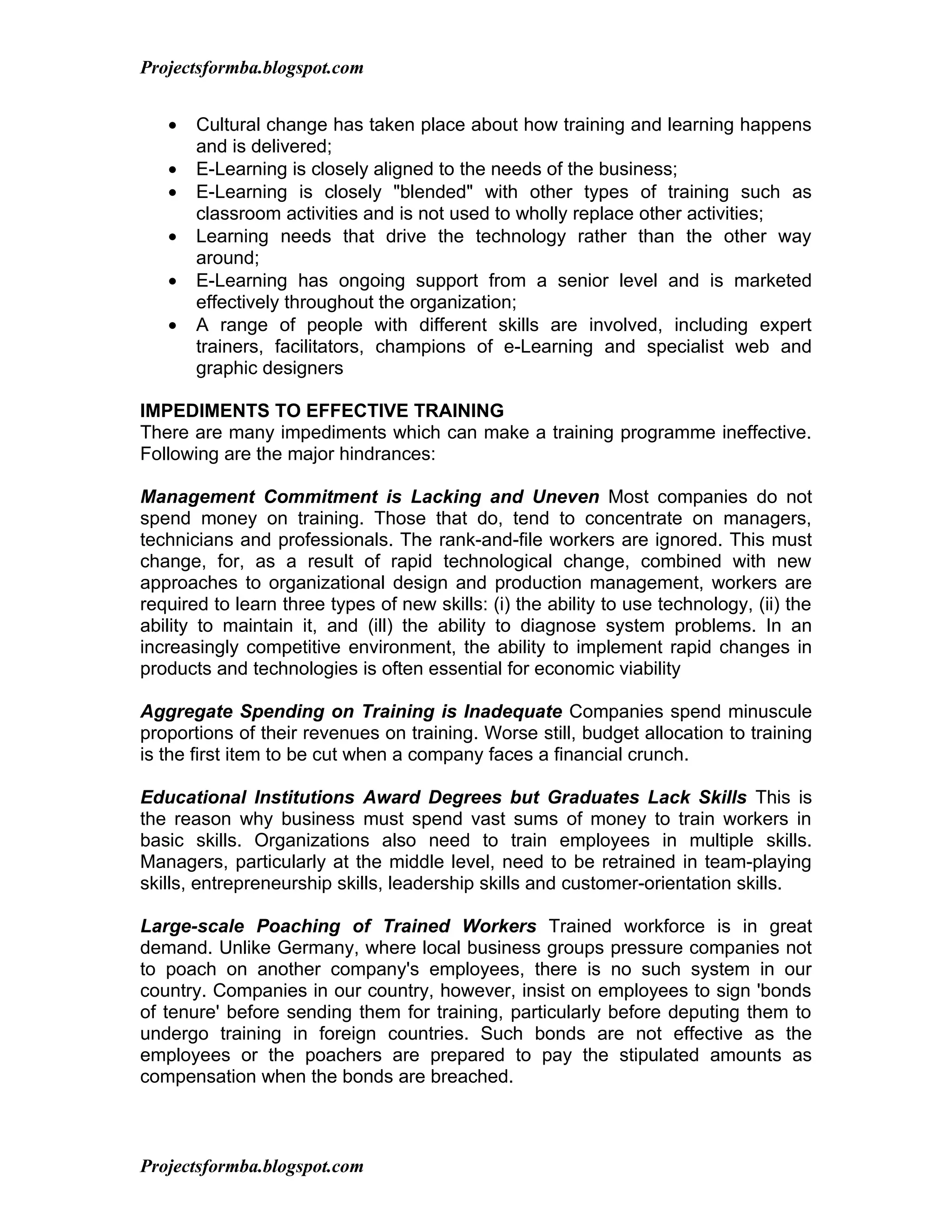 Projectsformba.blogspot.com


   •   Cultural change has taken place about how training and learning happens
       and is delivered;
   •   E-Learning is closely aligned to the needs of the business;
   •   E-Learning is closely "blended" with other types of training such as
       classroom activities and is not used to wholly replace other activities;
   •   Learning needs that drive the technology rather than the other way
       around;
   •   E-Learning has ongoing support from a senior level and is marketed
       effectively throughout the organization;
   •   A range of people with different skills are involved, including expert
       trainers, facilitators, champions of e-Learning and specialist web and
       graphic designers

IMPEDIMENTS TO EFFECTIVE TRAINING
There are many impediments which can make a training programme ineffective.
Following are the major hindrances:

Management Commitment is Lacking and Uneven Most companies do not
spend money on training. Those that do, tend to concentrate on managers,
technicians and professionals. The rank-and-file workers are ignored. This must
change, for, as a result of rapid technological change, combined with new
approaches to organizational design and production management, workers are
required to learn three types of new skills: (i) the ability to use technology, (ii) the
ability to maintain it, and (ill) the ability to diagnose system problems. In an
increasingly competitive environment, the ability to implement rapid changes in
products and technologies is often essential for economic viability

Aggregate Spending on Training is Inadequate Companies spend minuscule
proportions of their revenues on training. Worse still, budget allocation to training
is the first item to be cut when a company faces a financial crunch.

Educational Institutions Award Degrees but Graduates Lack Skills This is
the reason why business must spend vast sums of money to train workers in
basic skills. Organizations also need to train employees in multiple skills.
Managers, particularly at the middle level, need to be retrained in team-playing
skills, entrepreneurship skills, leadership skills and customer-orientation skills.

Large-scale Poaching of Trained Workers Trained workforce is in great
demand. Unlike Germany, where local business groups pressure companies not
to poach on another company's employees, there is no such system in our
country. Companies in our country, however, insist on employees to sign 'bonds
of tenure' before sending them for training, particularly before deputing them to
undergo training in foreign countries. Such bonds are not effective as the
employees or the poachers are prepared to pay the stipulated amounts as
compensation when the bonds are breached.



Projectsformba.blogspot.com
 
