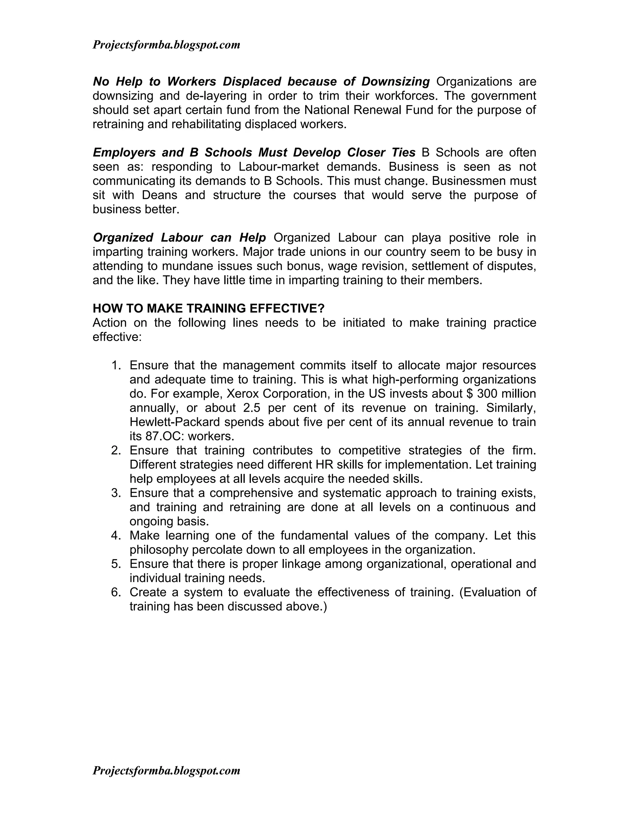 Projectsformba.blogspot.com


No Help to Workers Displaced because of Downsizing Organizations are
downsizing and de-layering in order to trim their workforces. The government
should set apart certain fund from the National Renewal Fund for the purpose of
retraining and rehabilitating displaced workers.

Employers and B Schools Must Develop Closer Ties B Schools are often
seen as: responding to Labour-market demands. Business is seen as not
communicating its demands to B Schools. This must change. Businessmen must
sit with Deans and structure the courses that would serve the purpose of
business better.

Organized Labour can Help Organized Labour can playa positive role in
imparting training workers. Major trade unions in our country seem to be busy in
attending to mundane issues such bonus, wage revision, settlement of disputes,
and the like. They have little time in imparting training to their members.

HOW TO MAKE TRAINING EFFECTIVE?
Action on the following lines needs to be initiated to make training practice
effective:

   1. Ensure that the management commits itself to allocate major resources
      and adequate time to training. This is what high-performing organizations
      do. For example, Xerox Corporation, in the US invests about $ 300 million
      annually, or about 2.5 per cent of its revenue on training. Similarly,
      Hewlett-Packard spends about five per cent of its annual revenue to train
      its 87.OC: workers.
   2. Ensure that training contributes to competitive strategies of the firm.
      Different strategies need different HR skills for implementation. Let training
      help employees at all levels acquire the needed skills.
   3. Ensure that a comprehensive and systematic approach to training exists,
      and training and retraining are done at all levels on a continuous and
      ongoing basis.
   4. Make learning one of the fundamental values of the company. Let this
      philosophy percolate down to all employees in the organization.
   5. Ensure that there is proper linkage among organizational, operational and
      individual training needs.
   6. Create a system to evaluate the effectiveness of training. (Evaluation of
      training has been discussed above.)




Projectsformba.blogspot.com
 