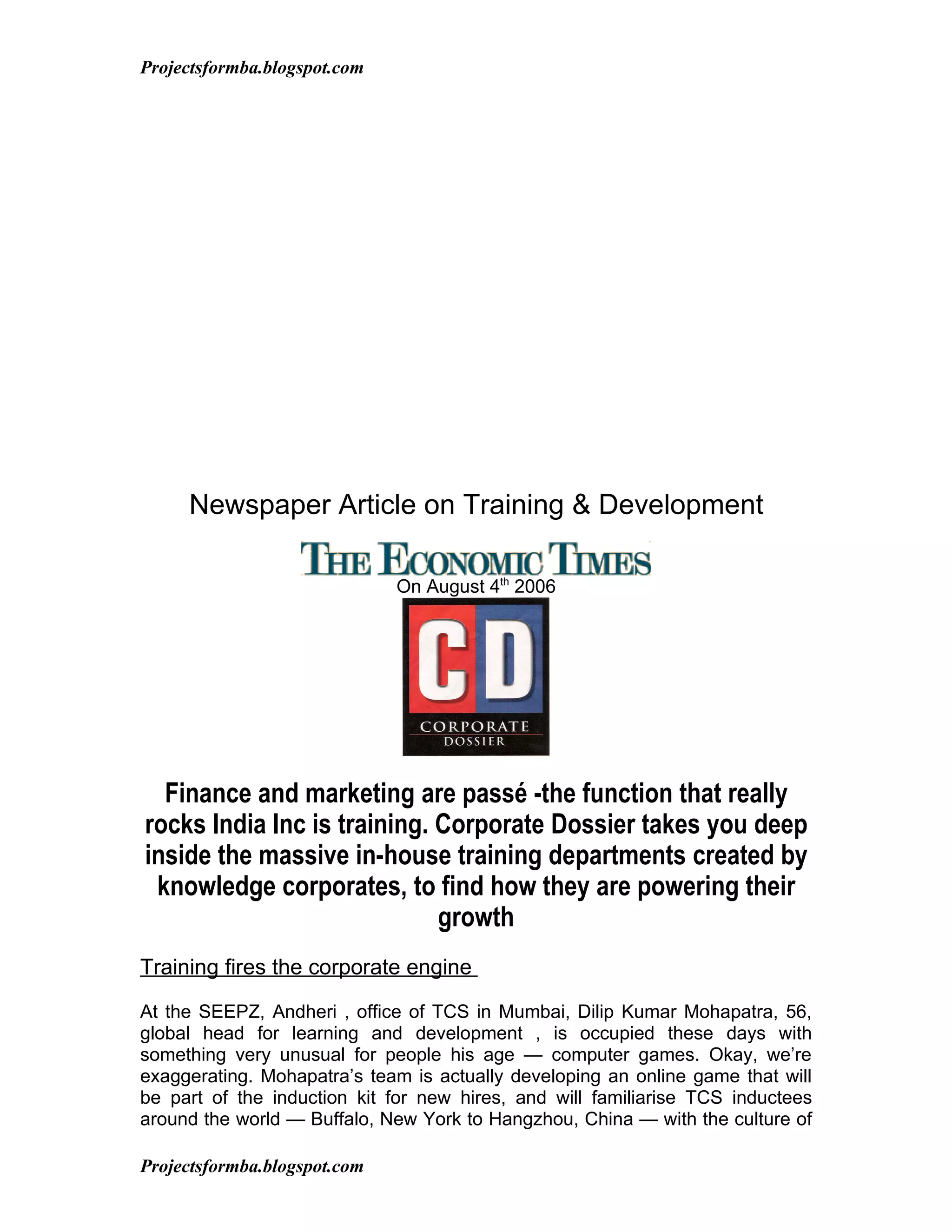 Projectsformba.blogspot.com




     Newspaper Article on Training & Development

                              On August 4th 2006




  Finance and marketing are passé -the function that really
rocks India Inc is training. Corporate Dossier takes you deep
inside the massive in-house training departments created by
 knowledge corporates, to find how they are powering their
                             growth
Training fires the corporate engine

At the SEEPZ, Andheri , office of TCS in Mumbai, Dilip Kumar Mohapatra, 56,
global head for learning and development , is occupied these days with
something very unusual for people his age — computer games. Okay, we’re
exaggerating. Mohapatra’s team is actually developing an online game that will
be part of the induction kit for new hires, and will familiarise TCS inductees
around the world — Buffalo, New York to Hangzhou, China — with the culture of

Projectsformba.blogspot.com
 