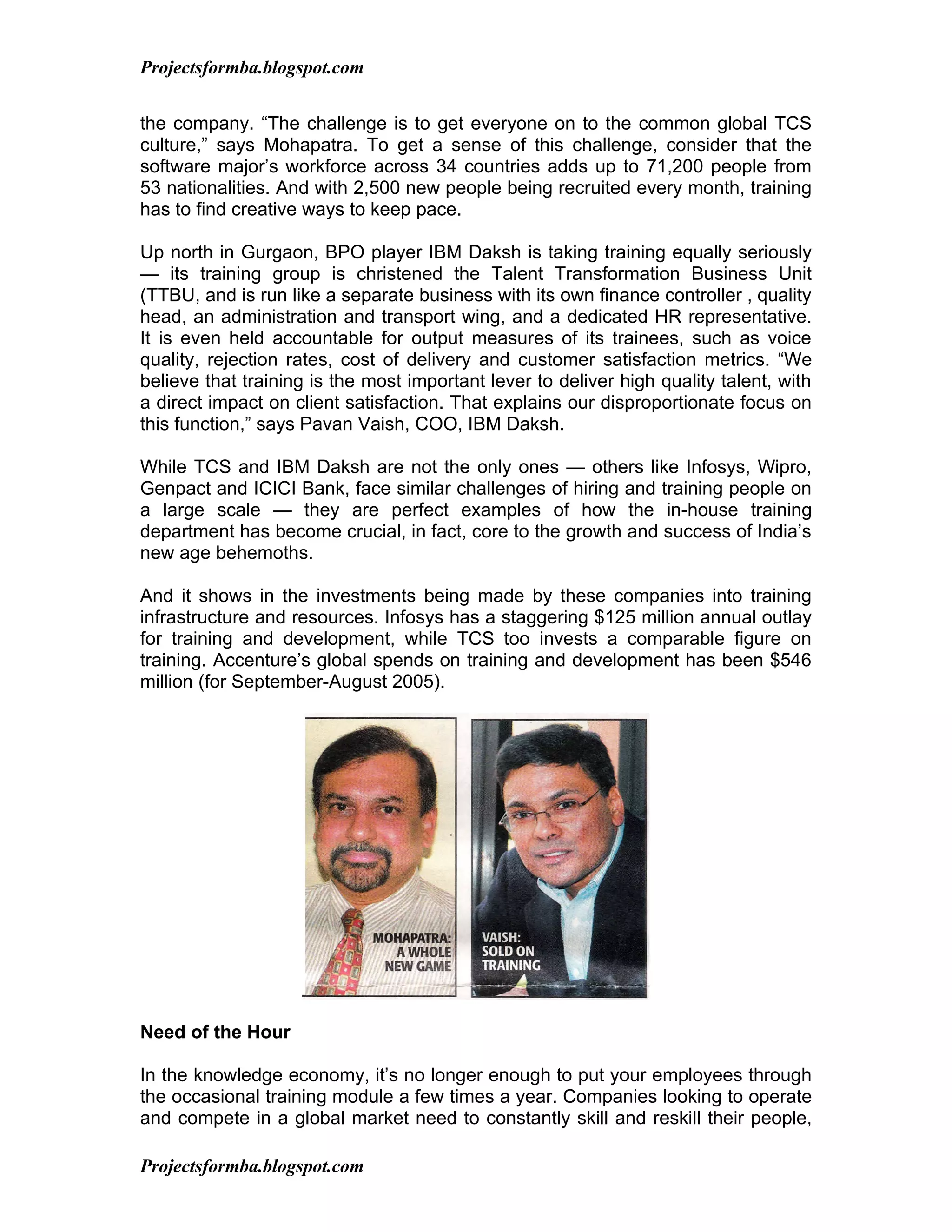 Projectsformba.blogspot.com


the company. “The challenge is to get everyone on to the common global TCS
culture,” says Mohapatra. To get a sense of this challenge, consider that the
software major’s workforce across 34 countries adds up to 71,200 people from
53 nationalities. And with 2,500 new people being recruited every month, training
has to find creative ways to keep pace.

Up north in Gurgaon, BPO player IBM Daksh is taking training equally seriously
— its training group is christened the Talent Transformation Business Unit
(TTBU, and is run like a separate business with its own finance controller , quality
head, an administration and transport wing, and a dedicated HR representative.
It is even held accountable for output measures of its trainees, such as voice
quality, rejection rates, cost of delivery and customer satisfaction metrics. “We
believe that training is the most important lever to deliver high quality talent, with
a direct impact on client satisfaction. That explains our disproportionate focus on
this function,” says Pavan Vaish, COO, IBM Daksh.

While TCS and IBM Daksh are not the only ones — others like Infosys, Wipro,
Genpact and ICICI Bank, face similar challenges of hiring and training people on
a large scale — they are perfect examples of how the in-house training
department has become crucial, in fact, core to the growth and success of India’s
new age behemoths.

And it shows in the investments being made by these companies into training
infrastructure and resources. Infosys has a staggering $125 million annual outlay
for training and development, while TCS too invests a comparable figure on
training. Accenture’s global spends on training and development has been $546
million (for September-August 2005).




Need of the Hour

In the knowledge economy, it’s no longer enough to put your employees through
the occasional training module a few times a year. Companies looking to operate
and compete in a global market need to constantly skill and reskill their people,

Projectsformba.blogspot.com
 
