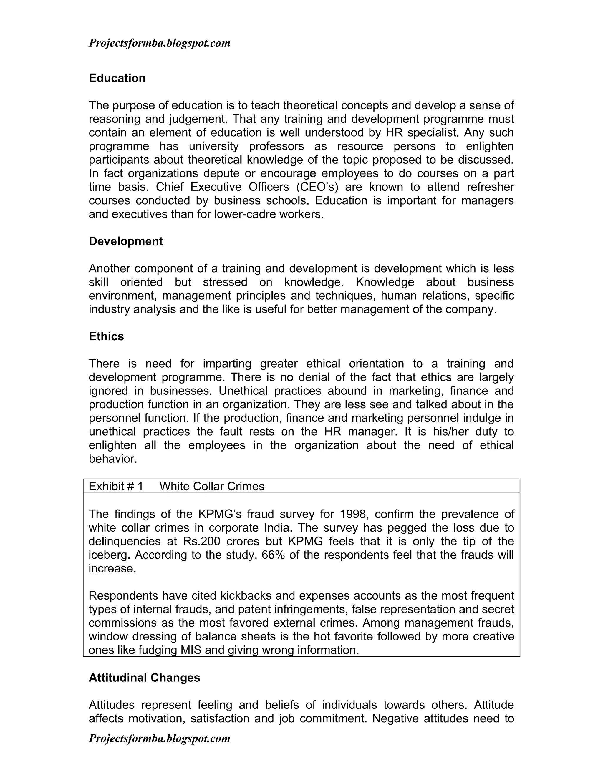 Projectsformba.blogspot.com


Education

The purpose of education is to teach theoretical concepts and develop a sense of
reasoning and judgement. That any training and development programme must
contain an element of education is well understood by HR specialist. Any such
programme has university professors as resource persons to enlighten
participants about theoretical knowledge of the topic proposed to be discussed.
In fact organizations depute or encourage employees to do courses on a part
time basis. Chief Executive Officers (CEO’s) are known to attend refresher
courses conducted by business schools. Education is important for managers
and executives than for lower-cadre workers.

Development

Another component of a training and development is development which is less
skill oriented but stressed on knowledge. Knowledge about business
environment, management principles and techniques, human relations, specific
industry analysis and the like is useful for better management of the company.

Ethics

There is need for imparting greater ethical orientation to a training and
development programme. There is no denial of the fact that ethics are largely
ignored in businesses. Unethical practices abound in marketing, finance and
production function in an organization. They are less see and talked about in the
personnel function. If the production, finance and marketing personnel indulge in
unethical practices the fault rests on the HR manager. It is his/her duty to
enlighten all the employees in the organization about the need of ethical
behavior.

Exhibit # 1   White Collar Crimes

The findings of the KPMG’s fraud survey for 1998, confirm the prevalence of
white collar crimes in corporate India. The survey has pegged the loss due to
delinquencies at Rs.200 crores but KPMG feels that it is only the tip of the
iceberg. According to the study, 66% of the respondents feel that the frauds will
increase.

Respondents have cited kickbacks and expenses accounts as the most frequent
types of internal frauds, and patent infringements, false representation and secret
commissions as the most favored external crimes. Among management frauds,
window dressing of balance sheets is the hot favorite followed by more creative
ones like fudging MIS and giving wrong information.

Attitudinal Changes

Attitudes represent feeling and beliefs of individuals towards others. Attitude
affects motivation, satisfaction and job commitment. Negative attitudes need to
Projectsformba.blogspot.com
 