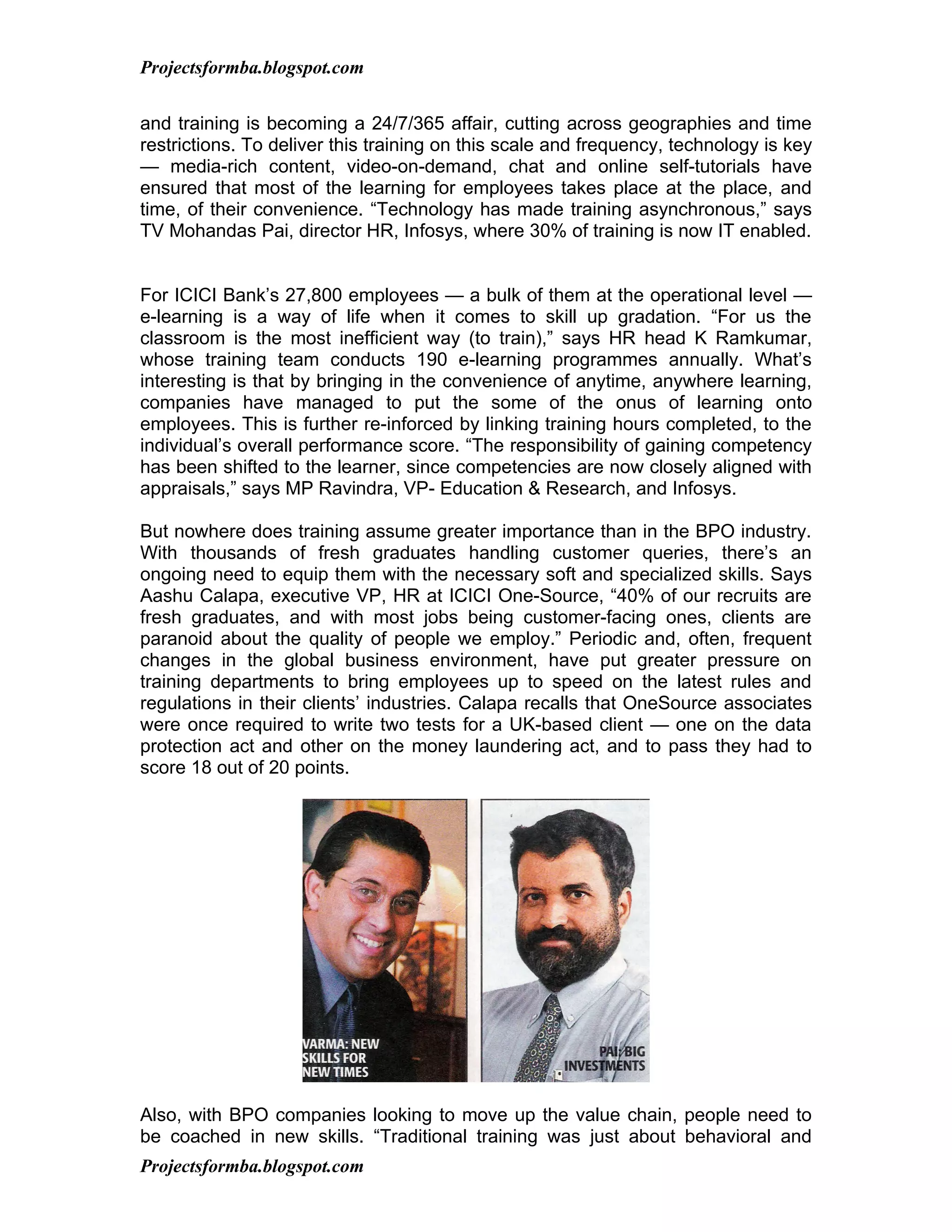 Projectsformba.blogspot.com


and training is becoming a 24/7/365 affair, cutting across geographies and time
restrictions. To deliver this training on this scale and frequency, technology is key
— media-rich content, video-on-demand, chat and online self-tutorials have
ensured that most of the learning for employees takes place at the place, and
time, of their convenience. “Technology has made training asynchronous,” says
TV Mohandas Pai, director HR, Infosys, where 30% of training is now IT enabled.


For ICICI Bank’s 27,800 employees — a bulk of them at the operational level —
e-learning is a way of life when it comes to skill up gradation. “For us the
classroom is the most inefficient way (to train),” says HR head K Ramkumar,
whose training team conducts 190 e-learning programmes annually. What’s
interesting is that by bringing in the convenience of anytime, anywhere learning,
companies have managed to put the some of the onus of learning onto
employees. This is further re-inforced by linking training hours completed, to the
individual’s overall performance score. “The responsibility of gaining competency
has been shifted to the learner, since competencies are now closely aligned with
appraisals,” says MP Ravindra, VP- Education & Research, and Infosys.

But nowhere does training assume greater importance than in the BPO industry.
With thousands of fresh graduates handling customer queries, there’s an
ongoing need to equip them with the necessary soft and specialized skills. Says
Aashu Calapa, executive VP, HR at ICICI One-Source, “40% of our recruits are
fresh graduates, and with most jobs being customer-facing ones, clients are
paranoid about the quality of people we employ.” Periodic and, often, frequent
changes in the global business environment, have put greater pressure on
training departments to bring employees up to speed on the latest rules and
regulations in their clients’ industries. Calapa recalls that OneSource associates
were once required to write two tests for a UK-based client — one on the data
protection act and other on the money laundering act, and to pass they had to
score 18 out of 20 points.




Also, with BPO companies looking to move up the value chain, people need to
be coached in new skills. “Traditional training was just about behavioral and
Projectsformba.blogspot.com
 