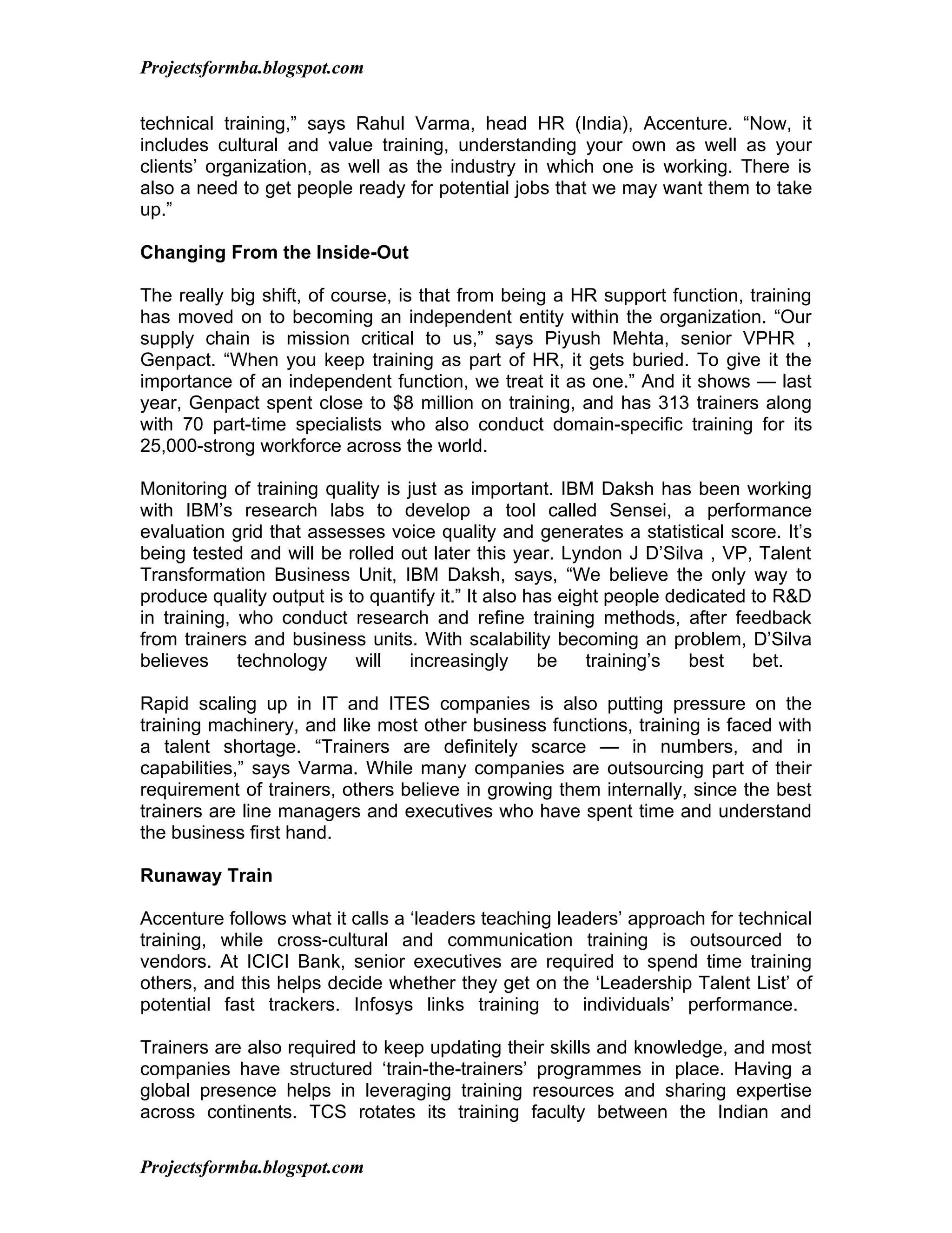 Projectsformba.blogspot.com


technical training,” says Rahul Varma, head HR (India), Accenture. “Now, it
includes cultural and value training, understanding your own as well as your
clients’ organization, as well as the industry in which one is working. There is
also a need to get people ready for potential jobs that we may want them to take
up.”

Changing From the Inside-Out

The really big shift, of course, is that from being a HR support function, training
has moved on to becoming an independent entity within the organization. “Our
supply chain is mission critical to us,” says Piyush Mehta, senior VPHR ,
Genpact. “When you keep training as part of HR, it gets buried. To give it the
importance of an independent function, we treat it as one.” And it shows — last
year, Genpact spent close to $8 million on training, and has 313 trainers along
with 70 part-time specialists who also conduct domain-specific training for its
25,000-strong workforce across the world.

Monitoring of training quality is just as important. IBM Daksh has been working
with IBM’s research labs to develop a tool called Sensei, a performance
evaluation grid that assesses voice quality and generates a statistical score. It’s
being tested and will be rolled out later this year. Lyndon J D’Silva , VP, Talent
Transformation Business Unit, IBM Daksh, says, “We believe the only way to
produce quality output is to quantify it.” It also has eight people dedicated to R&D
in training, who conduct research and refine training methods, after feedback
from trainers and business units. With scalability becoming an problem, D’Silva
believes     technology    will    increasingly     be    training’s  best    bet.

Rapid scaling up in IT and ITES companies is also putting pressure on the
training machinery, and like most other business functions, training is faced with
a talent shortage. “Trainers are definitely scarce — in numbers, and in
capabilities,” says Varma. While many companies are outsourcing part of their
requirement of trainers, others believe in growing them internally, since the best
trainers are line managers and executives who have spent time and understand
the business first hand.

Runaway Train

Accenture follows what it calls a ‘leaders teaching leaders’ approach for technical
training, while cross-cultural and communication training is outsourced to
vendors. At ICICI Bank, senior executives are required to spend time training
others, and this helps decide whether they get on the ‘Leadership Talent List’ of
potential fast trackers. Infosys links training to individuals’ performance.

Trainers are also required to keep updating their skills and knowledge, and most
companies have structured ‘train-the-trainers’ programmes in place. Having a
global presence helps in leveraging training resources and sharing expertise
across continents. TCS rotates its training faculty between the Indian and

Projectsformba.blogspot.com
 