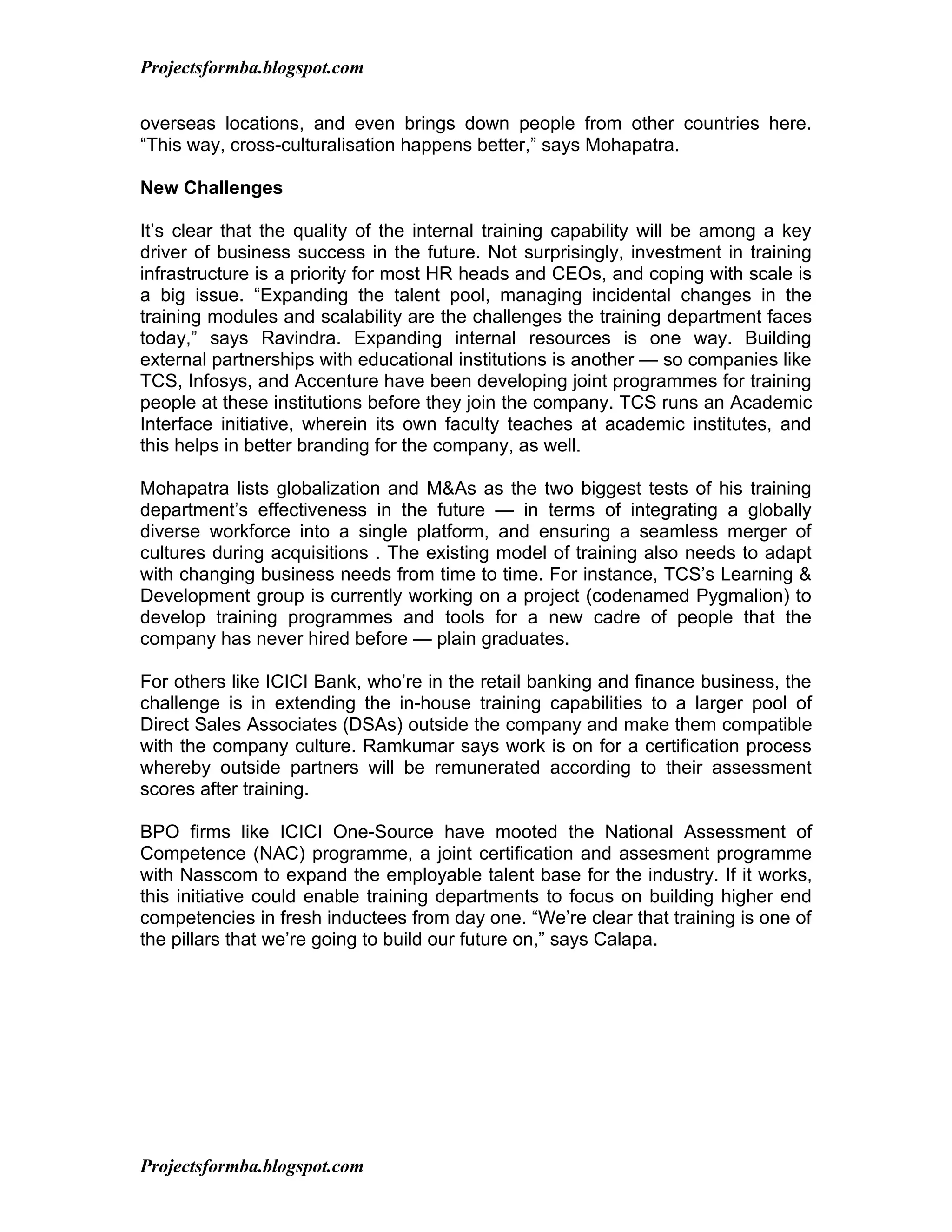 Projectsformba.blogspot.com


overseas locations, and even brings down people from other countries here.
“This way, cross-culturalisation happens better,” says Mohapatra.

New Challenges

It’s clear that the quality of the internal training capability will be among a key
driver of business success in the future. Not surprisingly, investment in training
infrastructure is a priority for most HR heads and CEOs, and coping with scale is
a big issue. “Expanding the talent pool, managing incidental changes in the
training modules and scalability are the challenges the training department faces
today,” says Ravindra. Expanding internal resources is one way. Building
external partnerships with educational institutions is another — so companies like
TCS, Infosys, and Accenture have been developing joint programmes for training
people at these institutions before they join the company. TCS runs an Academic
Interface initiative, wherein its own faculty teaches at academic institutes, and
this helps in better branding for the company, as well.

Mohapatra lists globalization and M&As as the two biggest tests of his training
department’s effectiveness in the future — in terms of integrating a globally
diverse workforce into a single platform, and ensuring a seamless merger of
cultures during acquisitions . The existing model of training also needs to adapt
with changing business needs from time to time. For instance, TCS’s Learning &
Development group is currently working on a project (codenamed Pygmalion) to
develop training programmes and tools for a new cadre of people that the
company has never hired before — plain graduates.

For others like ICICI Bank, who’re in the retail banking and finance business, the
challenge is in extending the in-house training capabilities to a larger pool of
Direct Sales Associates (DSAs) outside the company and make them compatible
with the company culture. Ramkumar says work is on for a certification process
whereby outside partners will be remunerated according to their assessment
scores after training.

BPO firms like ICICI One-Source have mooted the National Assessment of
Competence (NAC) programme, a joint certification and assesment programme
with Nasscom to expand the employable talent base for the industry. If it works,
this initiative could enable training departments to focus on building higher end
competencies in fresh inductees from day one. “We’re clear that training is one of
the pillars that we’re going to build our future on,” says Calapa.




Projectsformba.blogspot.com
 