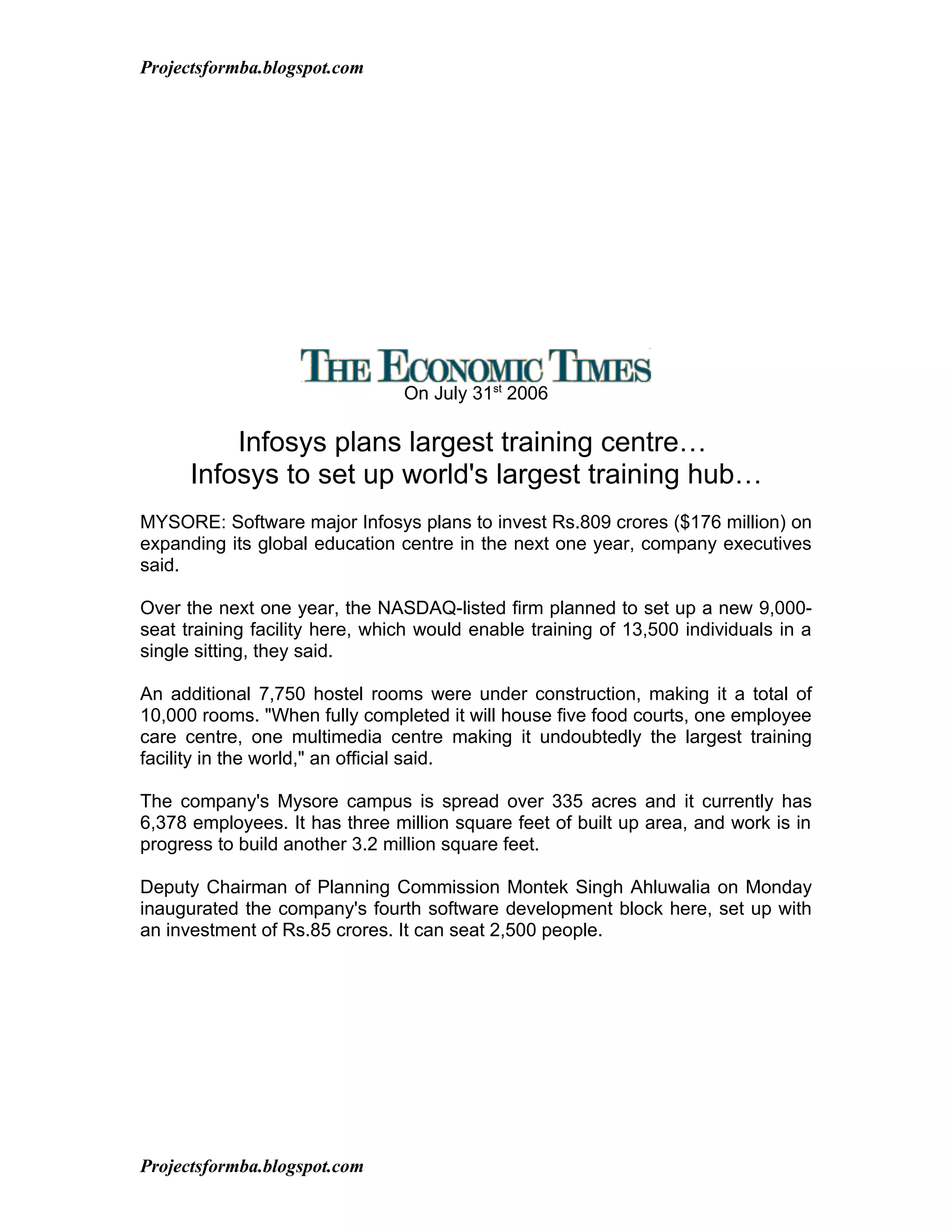 Projectsformba.blogspot.com




                                On July 31st 2006

          Infosys plans largest training centre…
      Infosys to set up world's largest training hub…
MYSORE: Software major Infosys plans to invest Rs.809 crores ($176 million) on
expanding its global education centre in the next one year, company executives
said.

Over the next one year, the NASDAQ-listed firm planned to set up a new 9,000-
seat training facility here, which would enable training of 13,500 individuals in a
single sitting, they said.

An additional 7,750 hostel rooms were under construction, making it a total of
10,000 rooms. "When fully completed it will house five food courts, one employee
care centre, one multimedia centre making it undoubtedly the largest training
facility in the world," an official said.

The company's Mysore campus is spread over 335 acres and it currently has
6,378 employees. It has three million square feet of built up area, and work is in
progress to build another 3.2 million square feet.

Deputy Chairman of Planning Commission Montek Singh Ahluwalia on Monday
inaugurated the company's fourth software development block here, set up with
an investment of Rs.85 crores. It can seat 2,500 people.




Projectsformba.blogspot.com
 