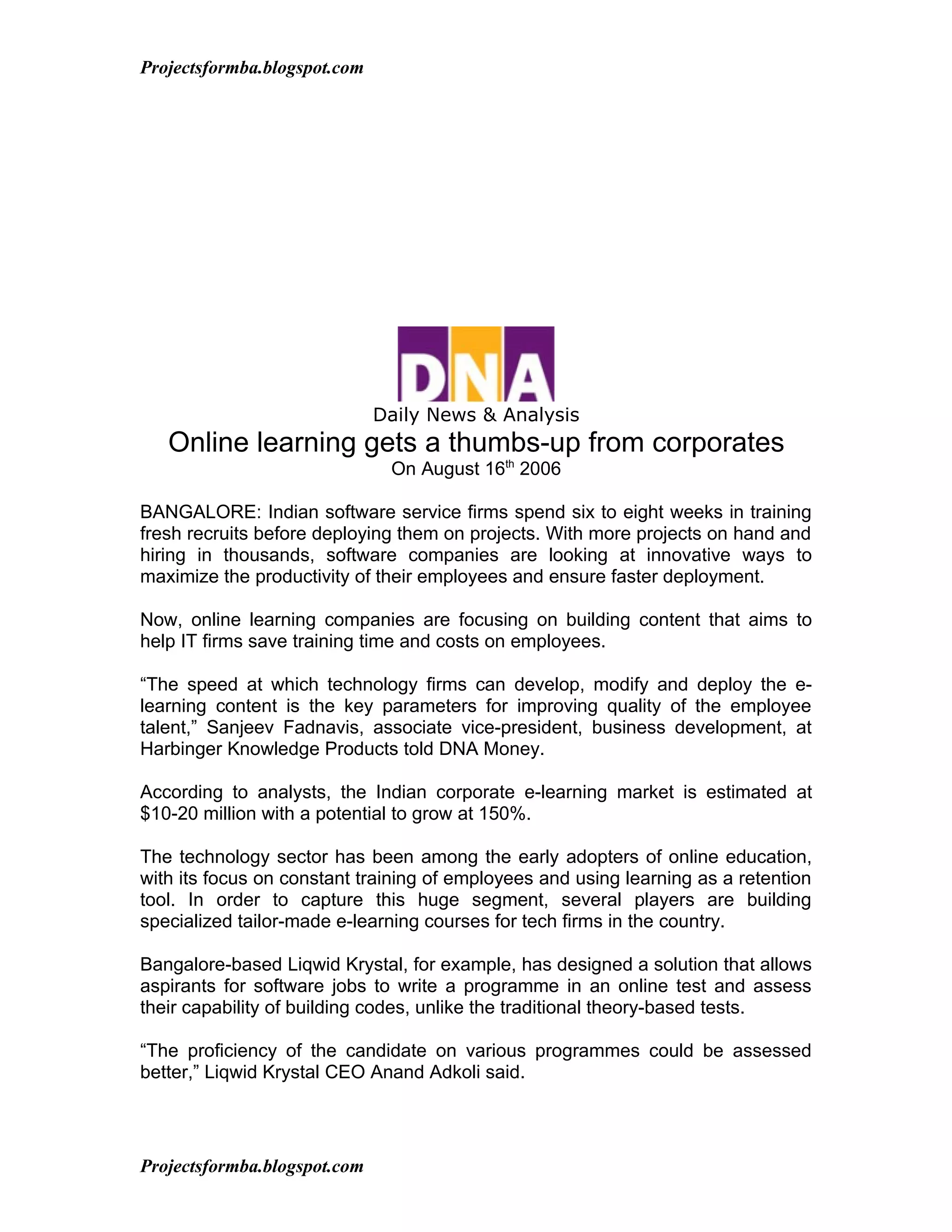 Projectsformba.blogspot.com




                              Daily News & Analysis
   Online learning gets a thumbs-up from corporates
                               On August 16th 2006

BANGALORE: Indian software service firms spend six to eight weeks in training
fresh recruits before deploying them on projects. With more projects on hand and
hiring in thousands, software companies are looking at innovative ways to
maximize the productivity of their employees and ensure faster deployment.

Now, online learning companies are focusing on building content that aims to
help IT firms save training time and costs on employees.

“The speed at which technology firms can develop, modify and deploy the e-
learning content is the key parameters for improving quality of the employee
talent,” Sanjeev Fadnavis, associate vice-president, business development, at
Harbinger Knowledge Products told DNA Money.

According to analysts, the Indian corporate e-learning market is estimated at
$10-20 million with a potential to grow at 150%.

The technology sector has been among the early adopters of online education,
with its focus on constant training of employees and using learning as a retention
tool. In order to capture this huge segment, several players are building
specialized tailor-made e-learning courses for tech firms in the country.

Bangalore-based Liqwid Krystal, for example, has designed a solution that allows
aspirants for software jobs to write a programme in an online test and assess
their capability of building codes, unlike the traditional theory-based tests.

“The proficiency of the candidate on various programmes could be assessed
better,” Liqwid Krystal CEO Anand Adkoli said.




Projectsformba.blogspot.com
 