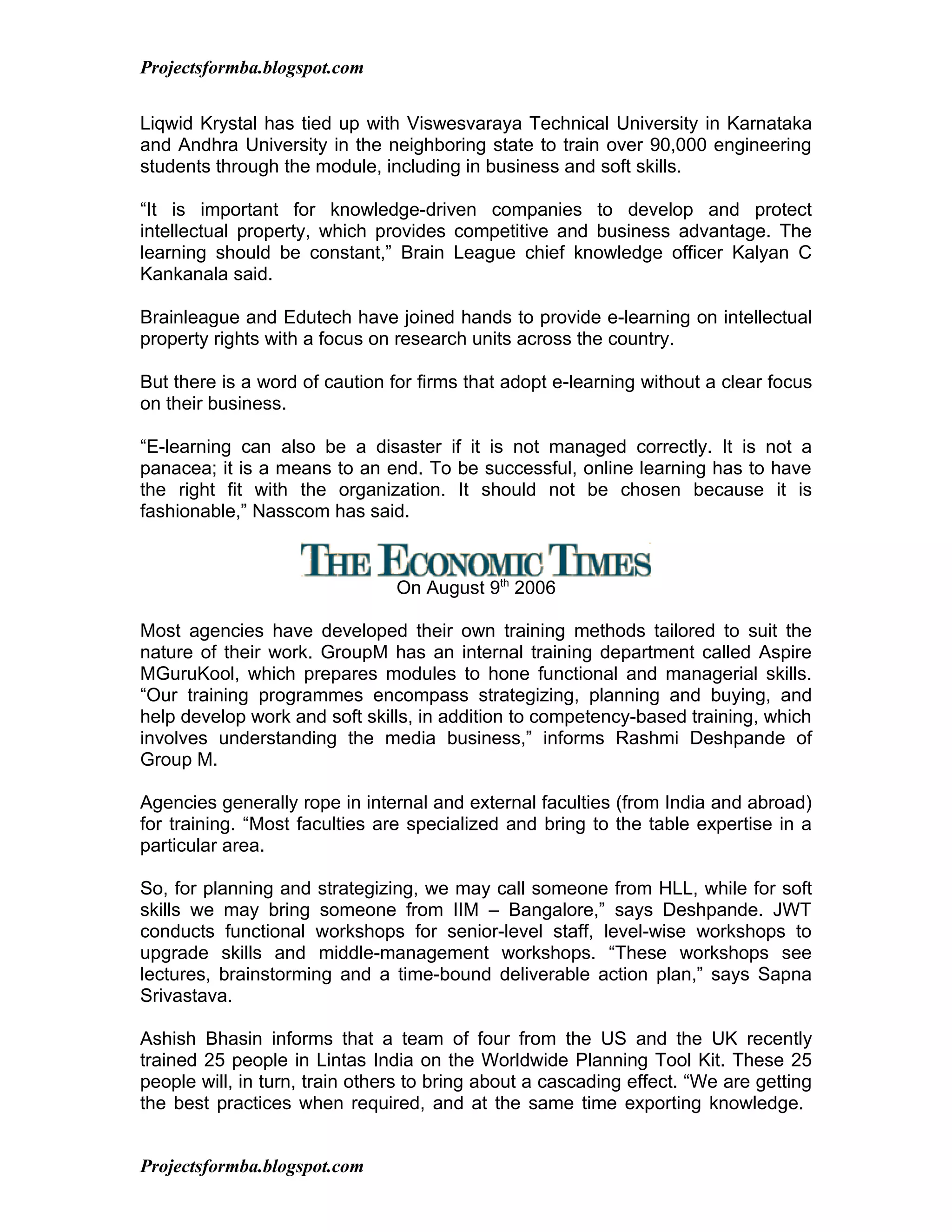 Projectsformba.blogspot.com


Liqwid Krystal has tied up with Viswesvaraya Technical University in Karnataka
and Andhra University in the neighboring state to train over 90,000 engineering
students through the module, including in business and soft skills.

“It is important for knowledge-driven companies to develop and protect
intellectual property, which provides competitive and business advantage. The
learning should be constant,” Brain League chief knowledge officer Kalyan C
Kankanala said.

Brainleague and Edutech have joined hands to provide e-learning on intellectual
property rights with a focus on research units across the country.

But there is a word of caution for firms that adopt e-learning without a clear focus
on their business.

“E-learning can also be a disaster if it is not managed correctly. It is not a
panacea; it is a means to an end. To be successful, online learning has to have
the right fit with the organization. It should not be chosen because it is
fashionable,” Nasscom has said.



                                On August 9th 2006

Most agencies have developed their own training methods tailored to suit the
nature of their work. GroupM has an internal training department called Aspire
MGuruKool, which prepares modules to hone functional and managerial skills.
“Our training programmes encompass strategizing, planning and buying, and
help develop work and soft skills, in addition to competency-based training, which
involves understanding the media business,” informs Rashmi Deshpande of
Group M.

Agencies generally rope in internal and external faculties (from India and abroad)
for training. “Most faculties are specialized and bring to the table expertise in a
particular area.

So, for planning and strategizing, we may call someone from HLL, while for soft
skills we may bring someone from IIM – Bangalore,” says Deshpande. JWT
conducts functional workshops for senior-level staff, level-wise workshops to
upgrade skills and middle-management workshops. “These workshops see
lectures, brainstorming and a time-bound deliverable action plan,” says Sapna
Srivastava.

Ashish Bhasin informs that a team of four from the US and the UK recently
trained 25 people in Lintas India on the Worldwide Planning Tool Kit. These 25
people will, in turn, train others to bring about a cascading effect. “We are getting
the best practices when required, and at the same time exporting knowledge.


Projectsformba.blogspot.com
 