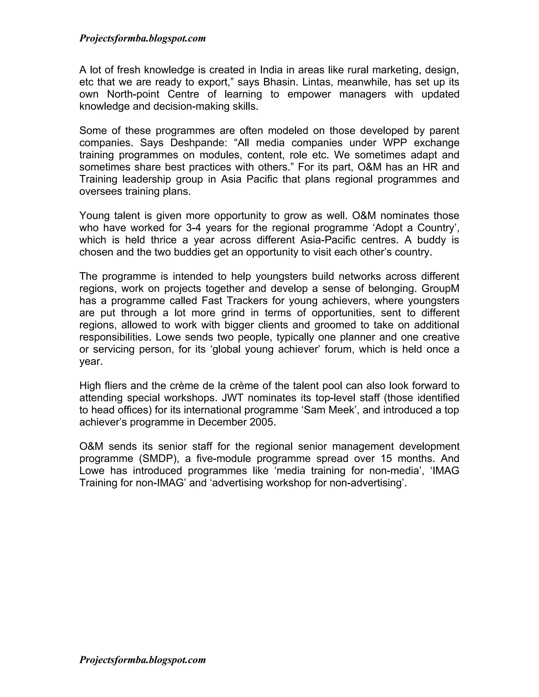 Projectsformba.blogspot.com


A lot of fresh knowledge is created in India in areas like rural marketing, design,
etc that we are ready to export,” says Bhasin. Lintas, meanwhile, has set up its
own North-point Centre of learning to empower managers with updated
knowledge and decision-making skills.

Some of these programmes are often modeled on those developed by parent
companies. Says Deshpande: “All media companies under WPP exchange
training programmes on modules, content, role etc. We sometimes adapt and
sometimes share best practices with others.” For its part, O&M has an HR and
Training leadership group in Asia Pacific that plans regional programmes and
oversees training plans.

Young talent is given more opportunity to grow as well. O&M nominates those
who have worked for 3-4 years for the regional programme ‘Adopt a Country’,
which is held thrice a year across different Asia-Pacific centres. A buddy is
chosen and the two buddies get an opportunity to visit each other’s country.

The programme is intended to help youngsters build networks across different
regions, work on projects together and develop a sense of belonging. GroupM
has a programme called Fast Trackers for young achievers, where youngsters
are put through a lot more grind in terms of opportunities, sent to different
regions, allowed to work with bigger clients and groomed to take on additional
responsibilities. Lowe sends two people, typically one planner and one creative
or servicing person, for its ‘global young achiever’ forum, which is held once a
year.

High fliers and the crème de la crème of the talent pool can also look forward to
attending special workshops. JWT nominates its top-level staff (those identified
to head offices) for its international programme ‘Sam Meek’, and introduced a top
achiever’s programme in December 2005.

O&M sends its senior staff for the regional senior management development
programme (SMDP), a five-module programme spread over 15 months. And
Lowe has introduced programmes like ‘media training for non-media’, ‘IMAG
Training for non-IMAG’ and ‘advertising workshop for non-advertising’.




Projectsformba.blogspot.com
 