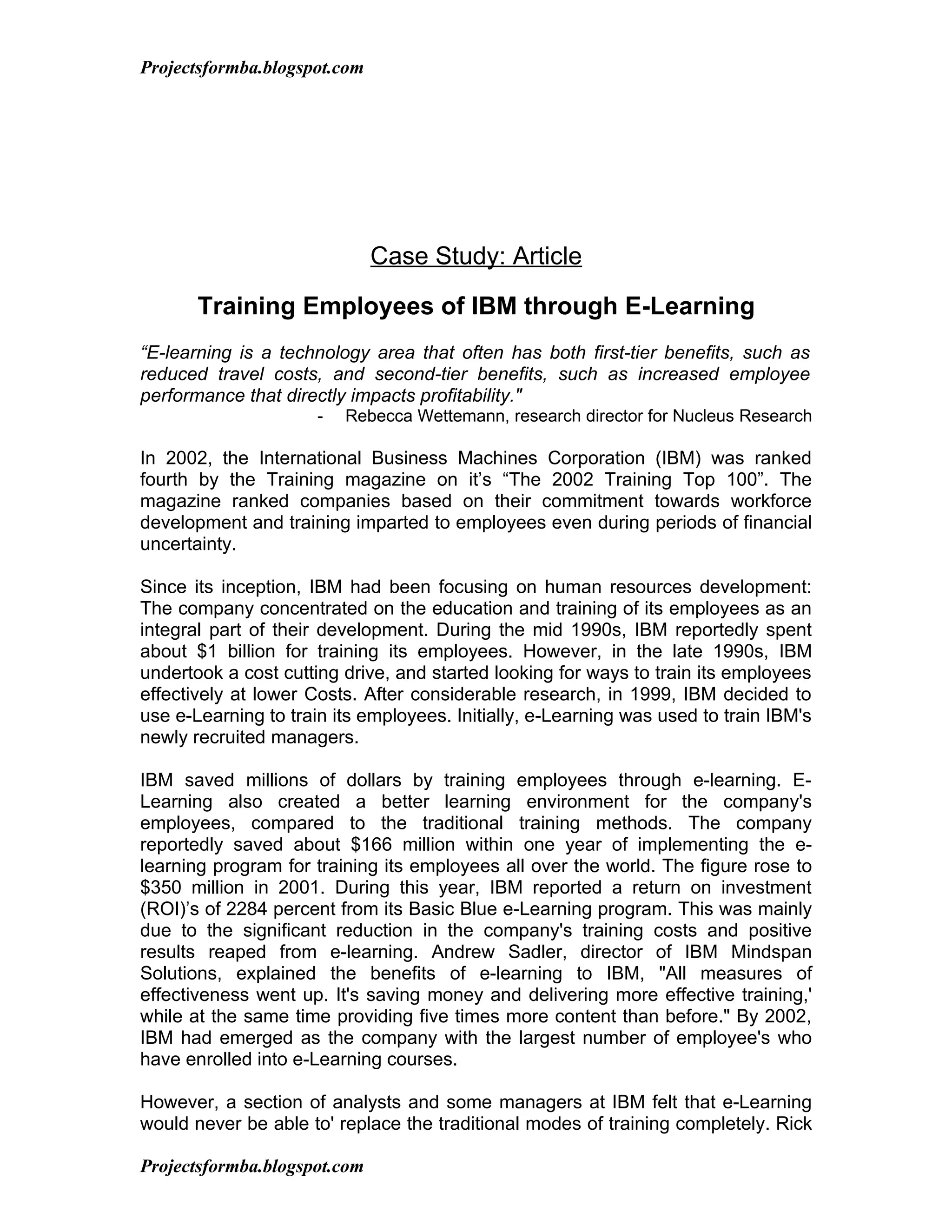 Projectsformba.blogspot.com




                              Case Study: Article

       Training Employees of IBM through E-Learning
“E-learning is a technology area that often has both first-tier benefits, such as
reduced travel costs, and second-tier benefits, such as increased employee
performance that directly impacts profitability."
                      -   Rebecca Wettemann, research director for Nucleus Research

In 2002, the International Business Machines Corporation (IBM) was ranked
fourth by the Training magazine on it’s “The 2002 Training Top 100”. The
magazine ranked companies based on their commitment towards workforce
development and training imparted to employees even during periods of financial
uncertainty.

Since its inception, IBM had been focusing on human resources development:
The company concentrated on the education and training of its employees as an
integral part of their development. During the mid 1990s, IBM reportedly spent
about $1 billion for training its employees. However, in the late 1990s, IBM
undertook a cost cutting drive, and started looking for ways to train its employees
effectively at lower Costs. After considerable research, in 1999, IBM decided to
use e-Learning to train its employees. Initially, e-Learning was used to train IBM's
newly recruited managers.

IBM saved millions of dollars by training employees through e-learning. E-
Learning also created a better learning environment for the company's
employees, compared to the traditional training methods. The company
reportedly saved about $166 million within one year of implementing the e-
learning program for training its employees all over the world. The figure rose to
$350 million in 2001. During this year, IBM reported a return on investment
(ROI)’s of 2284 percent from its Basic Blue e-Learning program. This was mainly
due to the significant reduction in the company's training costs and positive
results reaped from e-learning. Andrew Sadler, director of IBM Mindspan
Solutions, explained the benefits of e-learning to IBM, "All measures of
effectiveness went up. It's saving money and delivering more effective training,'
while at the same time providing five times more content than before." By 2002,
IBM had emerged as the company with the largest number of employee's who
have enrolled into e-Learning courses.

However, a section of analysts and some managers at IBM felt that e-Learning
would never be able to' replace the traditional modes of training completely. Rick

Projectsformba.blogspot.com
 