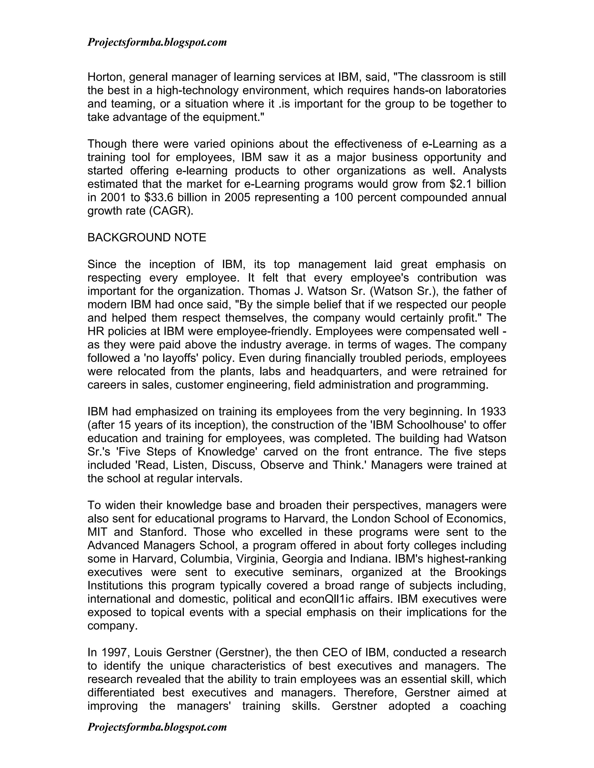 Projectsformba.blogspot.com


Horton, general manager of learning services at IBM, said, "The classroom is still
the best in a high-technology environment, which requires hands-on laboratories
and teaming, or a situation where it .is important for the group to be together to
take advantage of the equipment."

Though there were varied opinions about the effectiveness of e-Learning as a
training tool for employees, IBM saw it as a major business opportunity and
started offering e-learning products to other organizations as well. Analysts
estimated that the market for e-Learning programs would grow from $2.1 billion
in 2001 to $33.6 billion in 2005 representing a 100 percent compounded annual
growth rate (CAGR).

BACKGROUND NOTE

Since the inception of IBM, its top management laid great emphasis on
respecting every employee. It felt that every employee's contribution was
important for the organization. Thomas J. Watson Sr. (Watson Sr.), the father of
modern IBM had once said, "By the simple belief that if we respected our people
and helped them respect themselves, the company would certainly profit." The
HR policies at IBM were employee-friendly. Employees were compensated well -
as they were paid above the industry average. in terms of wages. The company
followed a 'no layoffs' policy. Even during financially troubled periods, employees
were relocated from the plants, labs and headquarters, and were retrained for
careers in sales, customer engineering, field administration and programming.

IBM had emphasized on training its employees from the very beginning. In 1933
(after 15 years of its inception), the construction of the 'IBM Schoolhouse' to offer
education and training for employees, was completed. The building had Watson
Sr.'s 'Five Steps of Knowledge' carved on the front entrance. The five steps
included 'Read, Listen, Discuss, Observe and Think.' Managers were trained at
the school at regular intervals.

To widen their knowledge base and broaden their perspectives, managers were
also sent for educational programs to Harvard, the London School of Economics,
MIT and Stanford. Those who excelled in these programs were sent to the
Advanced Managers School, a program offered in about forty colleges including
some in Harvard, Columbia, Virginia, Georgia and Indiana. IBM's highest-ranking
executives were sent to executive seminars, organized at the Brookings
Institutions this program typically covered a broad range of subjects including,
international and domestic, political and econQll1ic affairs. IBM executives were
exposed to topical events with a special emphasis on their implications for the
company.

In 1997, Louis Gerstner (Gerstner), the then CEO of IBM, conducted a research
to identify the unique characteristics of best executives and managers. The
research revealed that the ability to train employees was an essential skill, which
differentiated best executives and managers. Therefore, Gerstner aimed at
improving the managers' training skills. Gerstner adopted a coaching
Projectsformba.blogspot.com
 