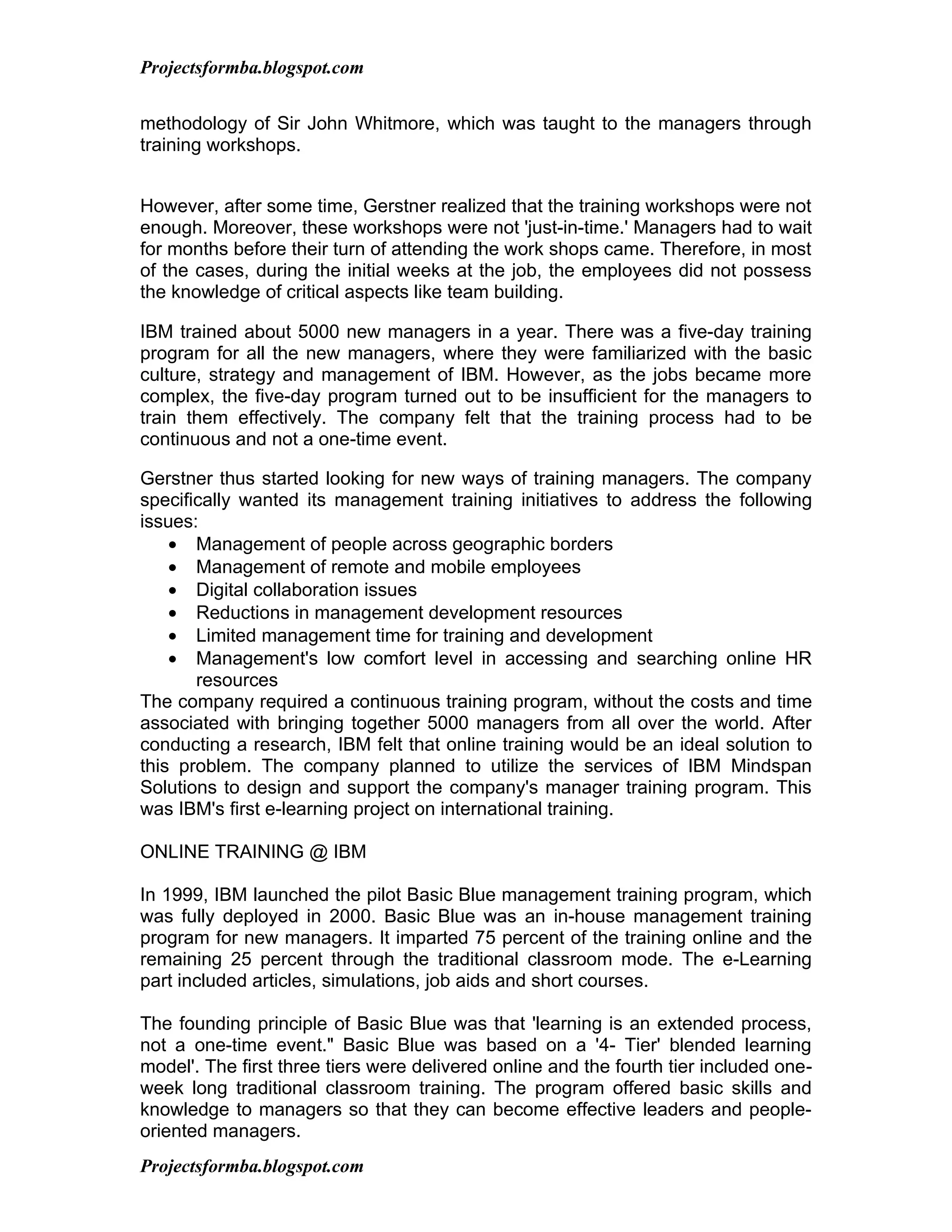 Projectsformba.blogspot.com


methodology of Sir John Whitmore, which was taught to the managers through
training workshops.


However, after some time, Gerstner realized that the training workshops were not
enough. Moreover, these workshops were not 'just-in-time.' Managers had to wait
for months before their turn of attending the work shops came. Therefore, in most
of the cases, during the initial weeks at the job, the employees did not possess
the knowledge of critical aspects like team building.

IBM trained about 5000 new managers in a year. There was a five-day training
program for all the new managers, where they were familiarized with the basic
culture, strategy and management of IBM. However, as the jobs became more
complex, the five-day program turned out to be insufficient for the managers to
train them effectively. The company felt that the training process had to be
continuous and not a one-time event.

Gerstner thus started looking for new ways of training managers. The company
specifically wanted its management training initiatives to address the following
issues:
    • Management of people across geographic borders
    • Management of remote and mobile employees
    • Digital collaboration issues
    • Reductions in management development resources
    • Limited management time for training and development
    • Management's low comfort level in accessing and searching online HR
       resources
The company required a continuous training program, without the costs and time
associated with bringing together 5000 managers from all over the world. After
conducting a research, IBM felt that online training would be an ideal solution to
this problem. The company planned to utilize the services of IBM Mindspan
Solutions to design and support the company's manager training program. This
was IBM's first e-learning project on international training.

ONLINE TRAINING @ IBM

In 1999, IBM launched the pilot Basic Blue management training program, which
was fully deployed in 2000. Basic Blue was an in-house management training
program for new managers. It imparted 75 percent of the training online and the
remaining 25 percent through the traditional classroom mode. The e-Learning
part included articles, simulations, job aids and short courses.

The founding principle of Basic Blue was that 'learning is an extended process,
not a one-time event." Basic Blue was based on a '4- Tier' blended learning
model'. The first three tiers were delivered online and the fourth tier included one-
week long traditional classroom training. The program offered basic skills and
knowledge to managers so that they can become effective leaders and people-
oriented managers.
Projectsformba.blogspot.com
 