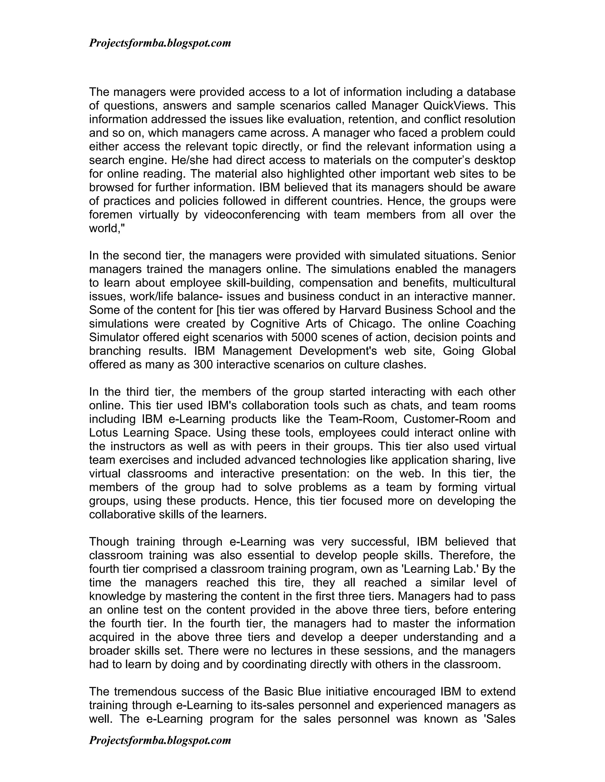 Projectsformba.blogspot.com



The managers were provided access to a lot of information including a database
of questions, answers and sample scenarios called Manager QuickViews. This
information addressed the issues like evaluation, retention, and conflict resolution
and so on, which managers came across. A manager who faced a problem could
either access the relevant topic directly, or find the relevant information using a
search engine. He/she had direct access to materials on the computer’s desktop
for online reading. The material also highlighted other important web sites to be
browsed for further information. IBM believed that its managers should be aware
of practices and policies followed in different countries. Hence, the groups were
foremen virtually by videoconferencing with team members from all over the
world,"

In the second tier, the managers were provided with simulated situations. Senior
managers trained the managers online. The simulations enabled the managers
to learn about employee skill-building, compensation and benefits, multicultural
issues, work/life balance- issues and business conduct in an interactive manner.
Some of the content for [his tier was offered by Harvard Business School and the
simulations were created by Cognitive Arts of Chicago. The online Coaching
Simulator offered eight scenarios with 5000 scenes of action, decision points and
branching results. IBM Management Development's web site, Going Global
offered as many as 300 interactive scenarios on culture clashes.

In the third tier, the members of the group started interacting with each other
online. This tier used IBM's collaboration tools such as chats, and team rooms
including IBM e-Learning products like the Team-Room, Customer-Room and
Lotus Learning Space. Using these tools, employees could interact online with
the instructors as well as with peers in their groups. This tier also used virtual
team exercises and included advanced technologies like application sharing, live
virtual classrooms and interactive presentation: on the web. In this tier, the
members of the group had to solve problems as a team by forming virtual
groups, using these products. Hence, this tier focused more on developing the
collaborative skills of the learners.

Though training through e-Learning was very successful, IBM believed that
classroom training was also essential to develop people skills. Therefore, the
fourth tier comprised a classroom training program, own as 'Learning Lab.' By the
time the managers reached this tire, they all reached a similar level of
knowledge by mastering the content in the first three tiers. Managers had to pass
an online test on the content provided in the above three tiers, before entering
the fourth tier. In the fourth tier, the managers had to master the information
acquired in the above three tiers and develop a deeper understanding and a
broader skills set. There were no lectures in these sessions, and the managers
had to learn by doing and by coordinating directly with others in the classroom.

The tremendous success of the Basic Blue initiative encouraged IBM to extend
training through e-Learning to its-sales personnel and experienced managers as
well. The e-Learning program for the sales personnel was known as 'Sales
Projectsformba.blogspot.com
 