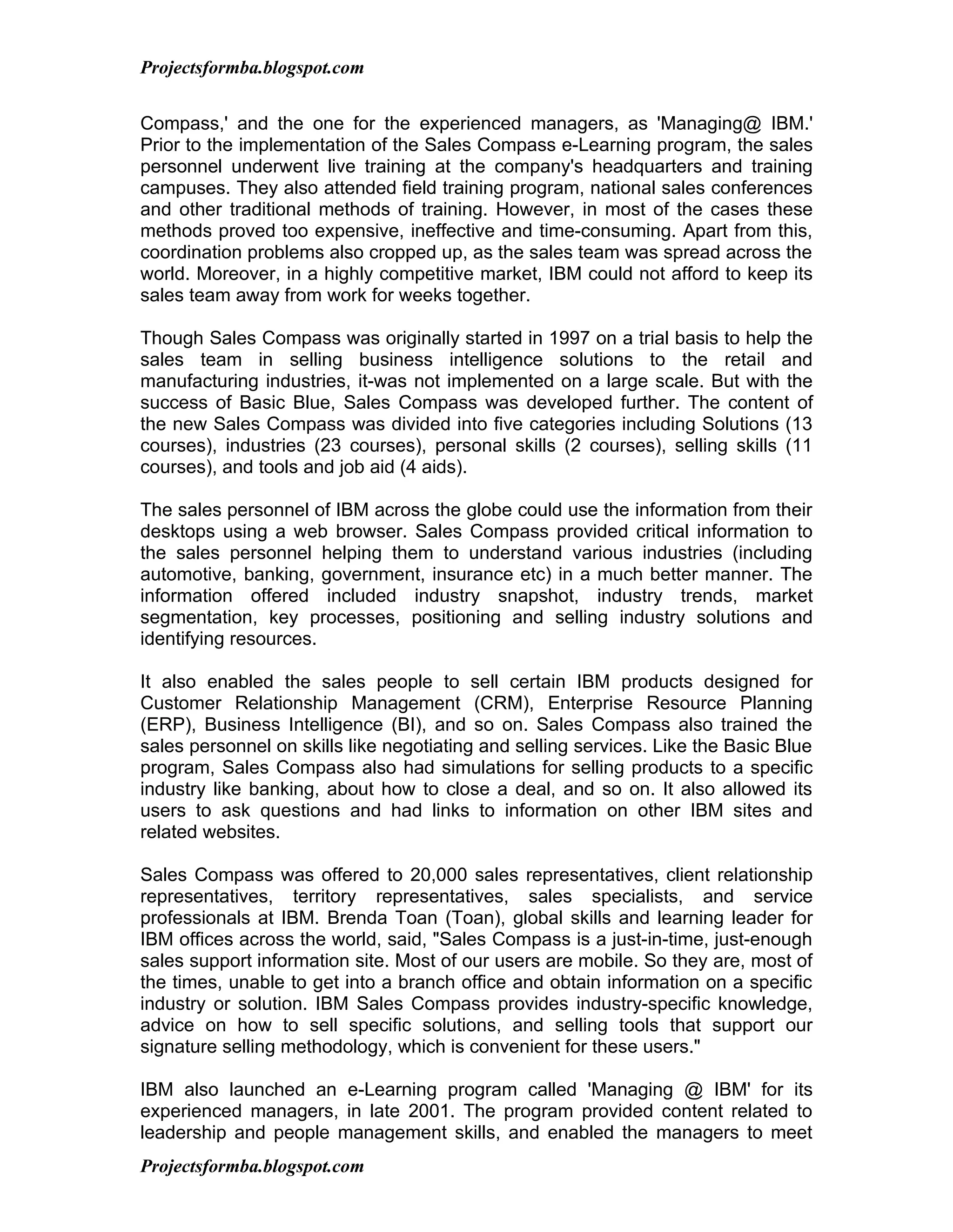 Projectsformba.blogspot.com


Compass,' and the one for the experienced managers, as 'Managing@ IBM.'
Prior to the implementation of the Sales Compass e-Learning program, the sales
personnel underwent live training at the company's headquarters and training
campuses. They also attended field training program, national sales conferences
and other traditional methods of training. However, in most of the cases these
methods proved too expensive, ineffective and time-consuming. Apart from this,
coordination problems also cropped up, as the sales team was spread across the
world. Moreover, in a highly competitive market, IBM could not afford to keep its
sales team away from work for weeks together.

Though Sales Compass was originally started in 1997 on a trial basis to help the
sales team in selling business intelligence solutions to the retail and
manufacturing industries, it-was not implemented on a large scale. But with the
success of Basic Blue, Sales Compass was developed further. The content of
the new Sales Compass was divided into five categories including Solutions (13
courses), industries (23 courses), personal skills (2 courses), selling skills (11
courses), and tools and job aid (4 aids).

The sales personnel of IBM across the globe could use the information from their
desktops using a web browser. Sales Compass provided critical information to
the sales personnel helping them to understand various industries (including
automotive, banking, government, insurance etc) in a much better manner. The
information offered included industry snapshot, industry trends, market
segmentation, key processes, positioning and selling industry solutions and
identifying resources.

It also enabled the sales people to sell certain IBM products designed for
Customer Relationship Management (CRM), Enterprise Resource Planning
(ERP), Business Intelligence (BI), and so on. Sales Compass also trained the
sales personnel on skills like negotiating and selling services. Like the Basic Blue
program, Sales Compass also had simulations for selling products to a specific
industry like banking, about how to close a deal, and so on. It also allowed its
users to ask questions and had links to information on other IBM sites and
related websites.

Sales Compass was offered to 20,000 sales representatives, client relationship
representatives, territory representatives, sales specialists, and service
professionals at IBM. Brenda Toan (Toan), global skills and learning leader for
IBM offices across the world, said, "Sales Compass is a just-in-time, just-enough
sales support information site. Most of our users are mobile. So they are, most of
the times, unable to get into a branch office and obtain information on a specific
industry or solution. IBM Sales Compass provides industry-specific knowledge,
advice on how to sell specific solutions, and selling tools that support our
signature selling methodology, which is convenient for these users."

IBM also launched an e-Learning program called 'Managing @ IBM' for its
experienced managers, in late 2001. The program provided content related to
leadership and people management skills, and enabled the managers to meet
Projectsformba.blogspot.com
 