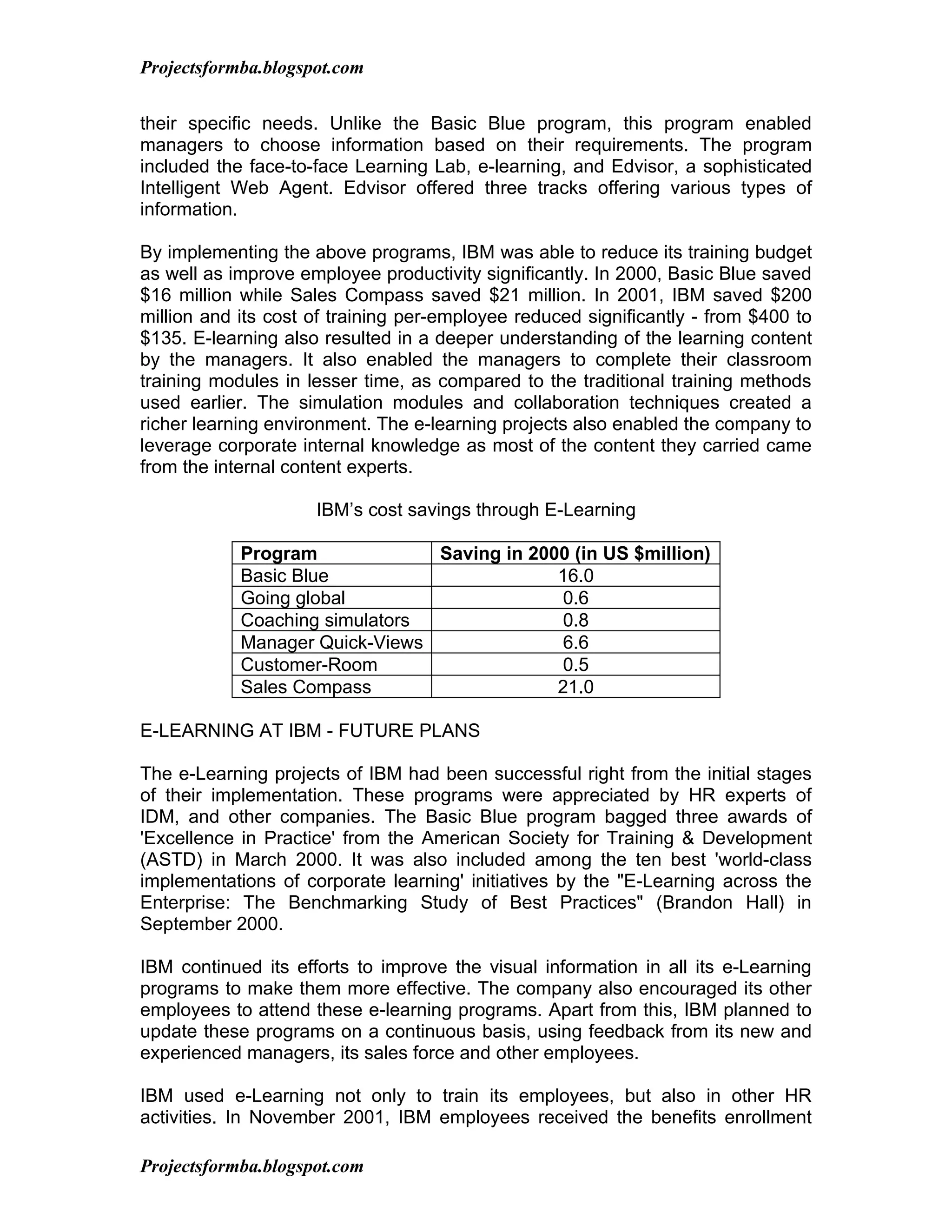 Projectsformba.blogspot.com


their specific needs. Unlike the Basic Blue program, this program enabled
managers to choose information based on their requirements. The program
included the face-to-face Learning Lab, e-learning, and Edvisor, a sophisticated
Intelligent Web Agent. Edvisor offered three tracks offering various types of
information.

By implementing the above programs, IBM was able to reduce its training budget
as well as improve employee productivity significantly. In 2000, Basic Blue saved
$16 million while Sales Compass saved $21 million. In 2001, IBM saved $200
million and its cost of training per-employee reduced significantly - from $400 to
$135. E-learning also resulted in a deeper understanding of the learning content
by the managers. It also enabled the managers to complete their classroom
training modules in lesser time, as compared to the traditional training methods
used earlier. The simulation modules and collaboration techniques created a
richer learning environment. The e-learning projects also enabled the company to
leverage corporate internal knowledge as most of the content they carried came
from the internal content experts.

                     IBM’s cost savings through E-Learning

            Program             Saving in 2000 (in US $million)
            Basic Blue                       16.0
            Going global                     0.6
            Coaching simulators              0.8
            Manager Quick-Views              6.6
            Customer-Room                    0.5
            Sales Compass                    21.0

E-LEARNING AT IBM - FUTURE PLANS

The e-Learning projects of IBM had been successful right from the initial stages
of their implementation. These programs were appreciated by HR experts of
IDM, and other companies. The Basic Blue program bagged three awards of
'Excellence in Practice' from the American Society for Training & Development
(ASTD) in March 2000. It was also included among the ten best 'world-class
implementations of corporate learning' initiatives by the "E-Learning across the
Enterprise: The Benchmarking Study of Best Practices" (Brandon Hall) in
September 2000.

IBM continued its efforts to improve the visual information in all its e-Learning
programs to make them more effective. The company also encouraged its other
employees to attend these e-learning programs. Apart from this, IBM planned to
update these programs on a continuous basis, using feedback from its new and
experienced managers, its sales force and other employees.

IBM used e-Learning not only to train its employees, but also in other HR
activities. In November 2001, IBM employees received the benefits enrollment

Projectsformba.blogspot.com
 
