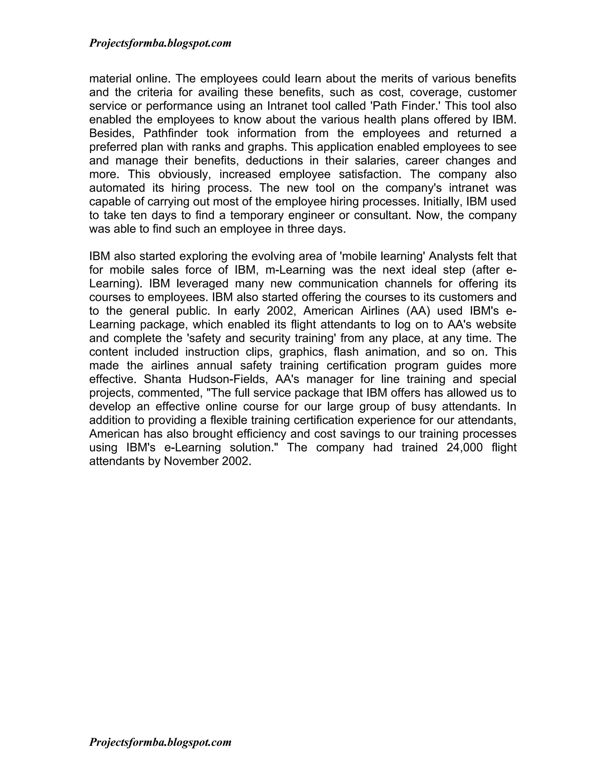 Projectsformba.blogspot.com


material online. The employees could learn about the merits of various benefits
and the criteria for availing these benefits, such as cost, coverage, customer
service or performance using an Intranet tool called 'Path Finder.' This tool also
enabled the employees to know about the various health plans offered by IBM.
Besides, Pathfinder took information from the employees and returned a
preferred plan with ranks and graphs. This application enabled employees to see
and manage their benefits, deductions in their salaries, career changes and
more. This obviously, increased employee satisfaction. The company also
automated its hiring process. The new tool on the company's intranet was
capable of carrying out most of the employee hiring processes. Initially, IBM used
to take ten days to find a temporary engineer or consultant. Now, the company
was able to find such an employee in three days.

IBM also started exploring the evolving area of 'mobile learning' Analysts felt that
for mobile sales force of IBM, m-Learning was the next ideal step (after e-
Learning). IBM leveraged many new communication channels for offering its
courses to employees. IBM also started offering the courses to its customers and
to the general public. In early 2002, American Airlines (AA) used IBM's e-
Learning package, which enabled its flight attendants to log on to AA's website
and complete the 'safety and security training' from any place, at any time. The
content included instruction clips, graphics, flash animation, and so on. This
made the airlines annual safety training certification program guides more
effective. Shanta Hudson-Fields, AA's manager for line training and special
projects, commented, "The full service package that IBM offers has allowed us to
develop an effective online course for our large group of busy attendants. In
addition to providing a flexible training certification experience for our attendants,
American has also brought efficiency and cost savings to our training processes
using IBM's e-Learning solution." The company had trained 24,000 flight
attendants by November 2002.




Projectsformba.blogspot.com
 
