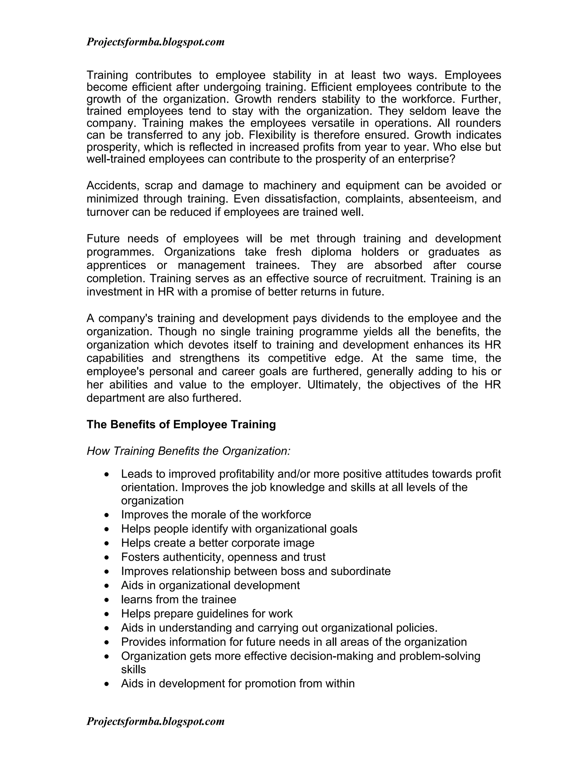 Projectsformba.blogspot.com

Training contributes to employee stability in at least two ways. Employees
become efficient after undergoing training. Efficient employees contribute to the
growth of the organization. Growth renders stability to the workforce. Further,
trained employees tend to stay with the organization. They seldom leave the
company. Training makes the employees versatile in operations. All rounders
can be transferred to any job. Flexibility is therefore ensured. Growth indicates
prosperity, which is reflected in increased profits from year to year. Who else but
well-trained employees can contribute to the prosperity of an enterprise?

Accidents, scrap and damage to machinery and equipment can be avoided or
minimized through training. Even dissatisfaction, complaints, absenteeism, and
turnover can be reduced if employees are trained well.

Future needs of employees will be met through training and development
programmes. Organizations take fresh diploma holders or graduates as
apprentices or management trainees. They are absorbed after course
completion. Training serves as an effective source of recruitment. Training is an
investment in HR with a promise of better returns in future.

A company's training and development pays dividends to the employee and the
organization. Though no single training programme yields all the benefits, the
organization which devotes itself to training and development enhances its HR
capabilities and strengthens its competitive edge. At the same time, the
employee's personal and career goals are furthered, generally adding to his or
her abilities and value to the employer. Ultimately, the objectives of the HR
department are also furthered.

The Benefits of Employee Training

How Training Benefits the Organization:
   •   Leads to improved profitability and/or more positive attitudes towards profit
       orientation. Improves the job knowledge and skills at all levels of the
       organization
   •   Improves the morale of the workforce
   •   Helps people identify with organizational goals
   •   Helps create a better corporate image
   •   Fosters authenticity, openness and trust
   •   Improves relationship between boss and subordinate
   •   Aids in organizational development
   •   learns from the trainee
   •   Helps prepare guidelines for work
   •   Aids in understanding and carrying out organizational policies.
   •   Provides information for future needs in all areas of the organization
   •   Organization gets more effective decision-making and problem-solving
       skills
   •   Aids in development for promotion from within


Projectsformba.blogspot.com
 