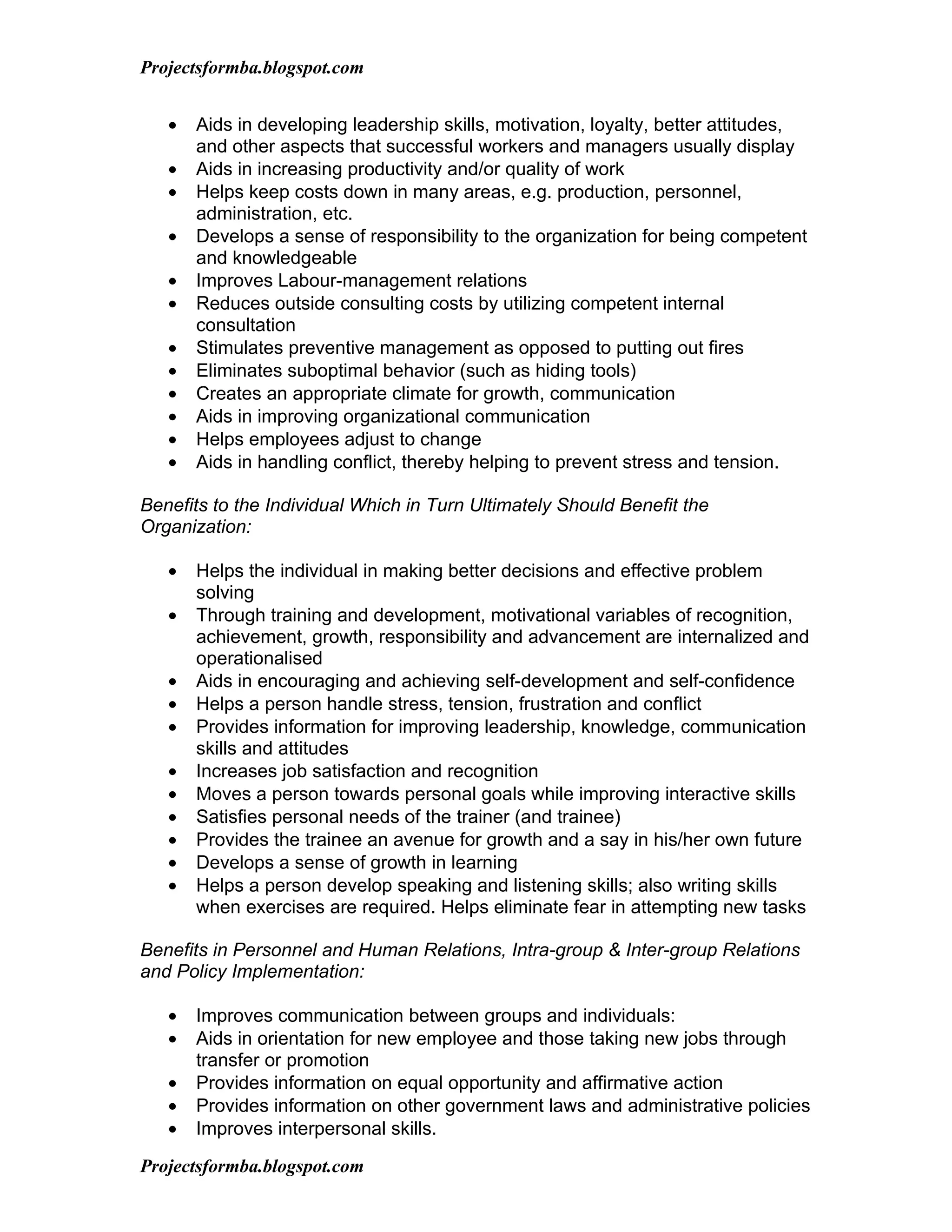 Projectsformba.blogspot.com


   •   Aids in developing leadership skills, motivation, loyalty, better attitudes,
       and other aspects that successful workers and managers usually display
   •   Aids in increasing productivity and/or quality of work
   •   Helps keep costs down in many areas, e.g. production, personnel,
       administration, etc.
   •   Develops a sense of responsibility to the organization for being competent
       and knowledgeable
   •   Improves Labour-management relations
   •   Reduces outside consulting costs by utilizing competent internal
       consultation
   •   Stimulates preventive management as opposed to putting out fires
   •   Eliminates suboptimal behavior (such as hiding tools)
   •   Creates an appropriate climate for growth, communication
   •   Aids in improving organizational communication
   •   Helps employees adjust to change
   •   Aids in handling conflict, thereby helping to prevent stress and tension.

Benefits to the Individual Which in Turn Ultimately Should Benefit the
Organization:

   •   Helps the individual in making better decisions and effective problem
       solving
   •   Through training and development, motivational variables of recognition,
       achievement, growth, responsibility and advancement are internalized and
       operationalised
   •   Aids in encouraging and achieving self-development and self-confidence
   •   Helps a person handle stress, tension, frustration and conflict
   •   Provides information for improving leadership, knowledge, communication
       skills and attitudes
   •   Increases job satisfaction and recognition
   •   Moves a person towards personal goals while improving interactive skills
   •   Satisfies personal needs of the trainer (and trainee)
   •   Provides the trainee an avenue for growth and a say in his/her own future
   •   Develops a sense of growth in learning
   •   Helps a person develop speaking and listening skills; also writing skills
       when exercises are required. Helps eliminate fear in attempting new tasks

Benefits in Personnel and Human Relations, Intra-group & Inter-group Relations
and Policy Implementation:

   •   Improves communication between groups and individuals:
   •   Aids in orientation for new employee and those taking new jobs through
       transfer or promotion
   •   Provides information on equal opportunity and affirmative action
   •   Provides information on other government laws and administrative policies
   •   Improves interpersonal skills.

Projectsformba.blogspot.com
 