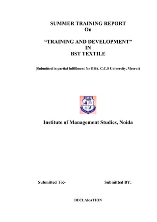 SUMMER TRAINING REPORT
                  On

     “TRAINING AND DEVELOPMENT”
                  IN
             BST TEXTILE

(Submitted in partial fulfillment for BBA, C.C.S University, Meerut)




    Institute of Management Studies, Noida




 Submitted To:-                             Submitted BY:



                         DECLARATION
 