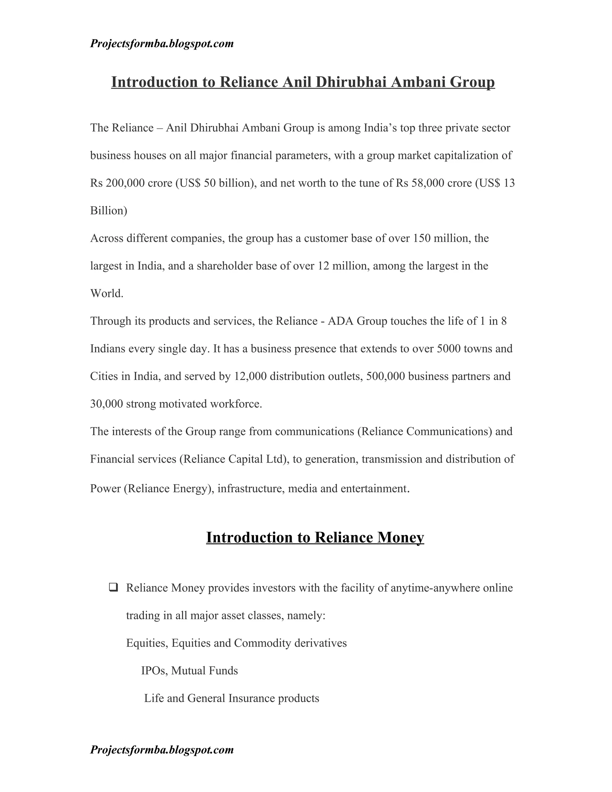 Projectsformba.blogspot.com


    Introduction to Reliance Anil Dhirubhai Ambani Group

The Reliance – Anil Dhirubhai Ambani Group is among India’s top three private sector

business houses on all major financial parameters, with a group market capitalization of

Rs 200,000 crore (US$ 50 billion), and net worth to the tune of Rs 58,000 crore (US$ 13

Billion)

Across different companies, the group has a customer base of over 150 million, the

largest in India, and a shareholder base of over 12 million, among the largest in the

World.

Through its products and services, the Reliance - ADA Group touches the life of 1 in 8

Indians every single day. It has a business presence that extends to over 5000 towns and

Cities in India, and served by 12,000 distribution outlets, 500,000 business partners and

30,000 strong motivated workforce.

The interests of the Group range from communications (Reliance Communications) and

Financial services (Reliance Capital Ltd), to generation, transmission and distribution of

Power (Reliance Energy), infrastructure, media and entertainment.



                          Introduction to Reliance Money


    Reliance Money provides investors with the facility of anytime-anywhere online

         trading in all major asset classes, namely:

         Equities, Equities and Commodity derivatives

            IPOs, Mutual Funds

            Life and General Insurance products



Projectsformba.blogspot.com
 