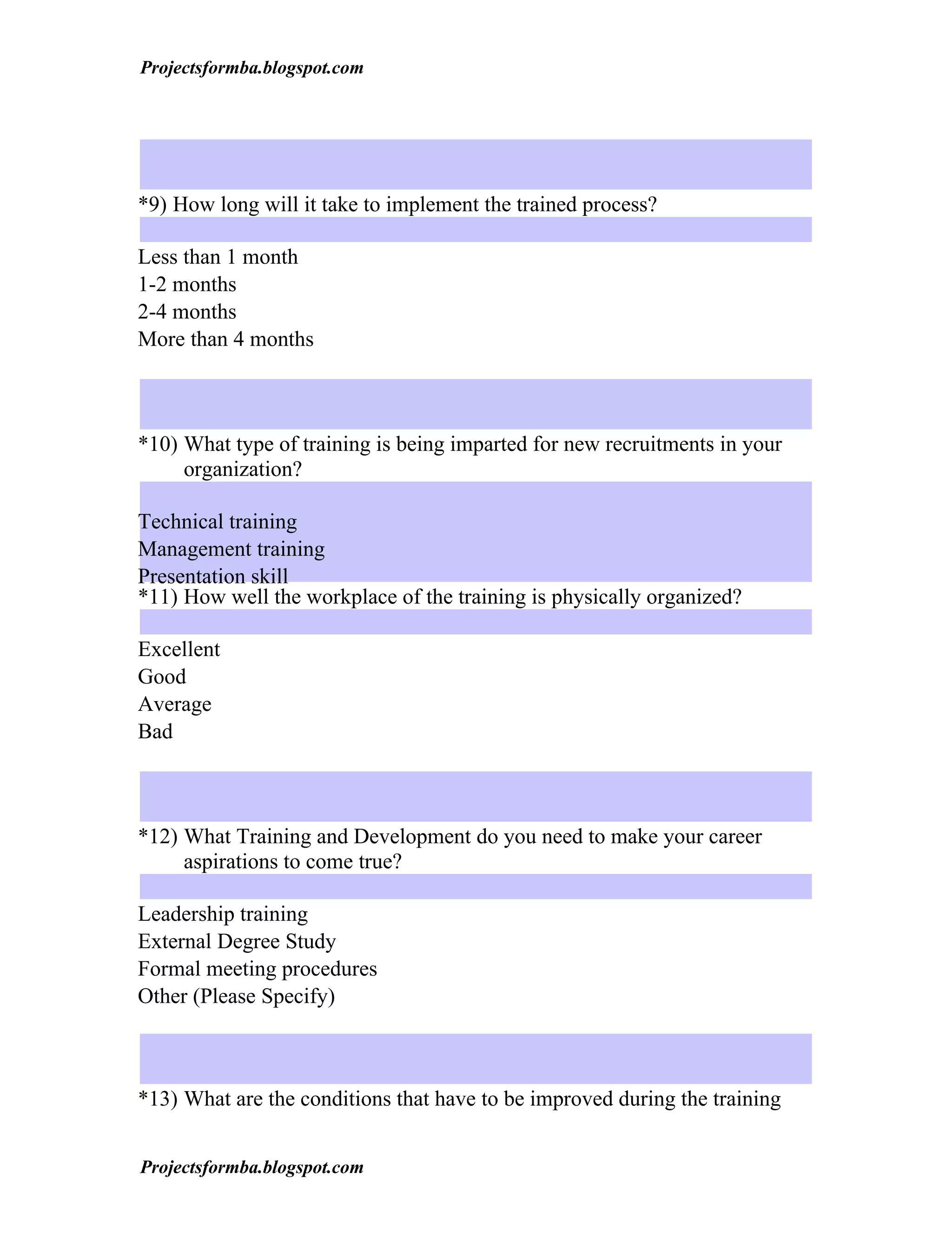 Projectsformba.blogspot.com




*9) How long will it take to implement the trained process?

Less than 1 month
1-2 months
2-4 months
More than 4 months



*10) What type of training is being imparted for new recruitments in your
     organization?

Technical training
Management training
Presentation skill
*11) How well the workplace of the training is physically organized?

Excellent
Good
Average
Bad



*12) What Training and Development do you need to make your career
     aspirations to come true?

Leadership training
External Degree Study
Formal meeting procedures
Other (Please Specify)



*13) What are the conditions that have to be improved during the training


Projectsformba.blogspot.com
 