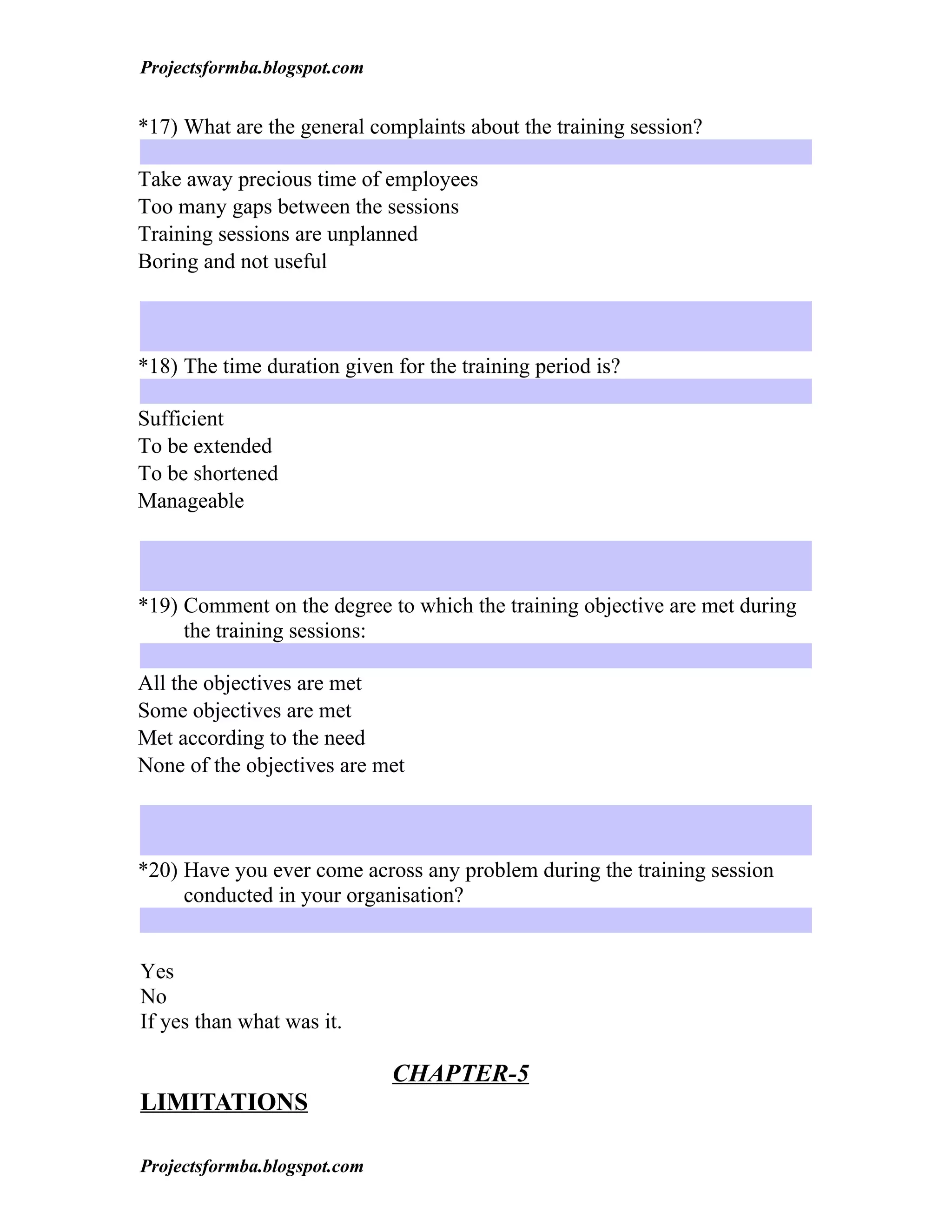 Projectsformba.blogspot.com


*17) What are the general complaints about the training session?

Take away precious time of employees
Too many gaps between the sessions
Training sessions are unplanned
Boring and not useful



*18) The time duration given for the training period is?

Sufficient
To be extended
To be shortened
Manageable



*19) Comment on the degree to which the training objective are met during
     the training sessions:

All the objectives are met
Some objectives are met
Met according to the need
None of the objectives are met



*20) Have you ever come across any problem during the training session
     conducted in your organisation?


Yes
No
If yes than what was it.

                              CHAPTER-5
LIMITATIONS

Projectsformba.blogspot.com
 