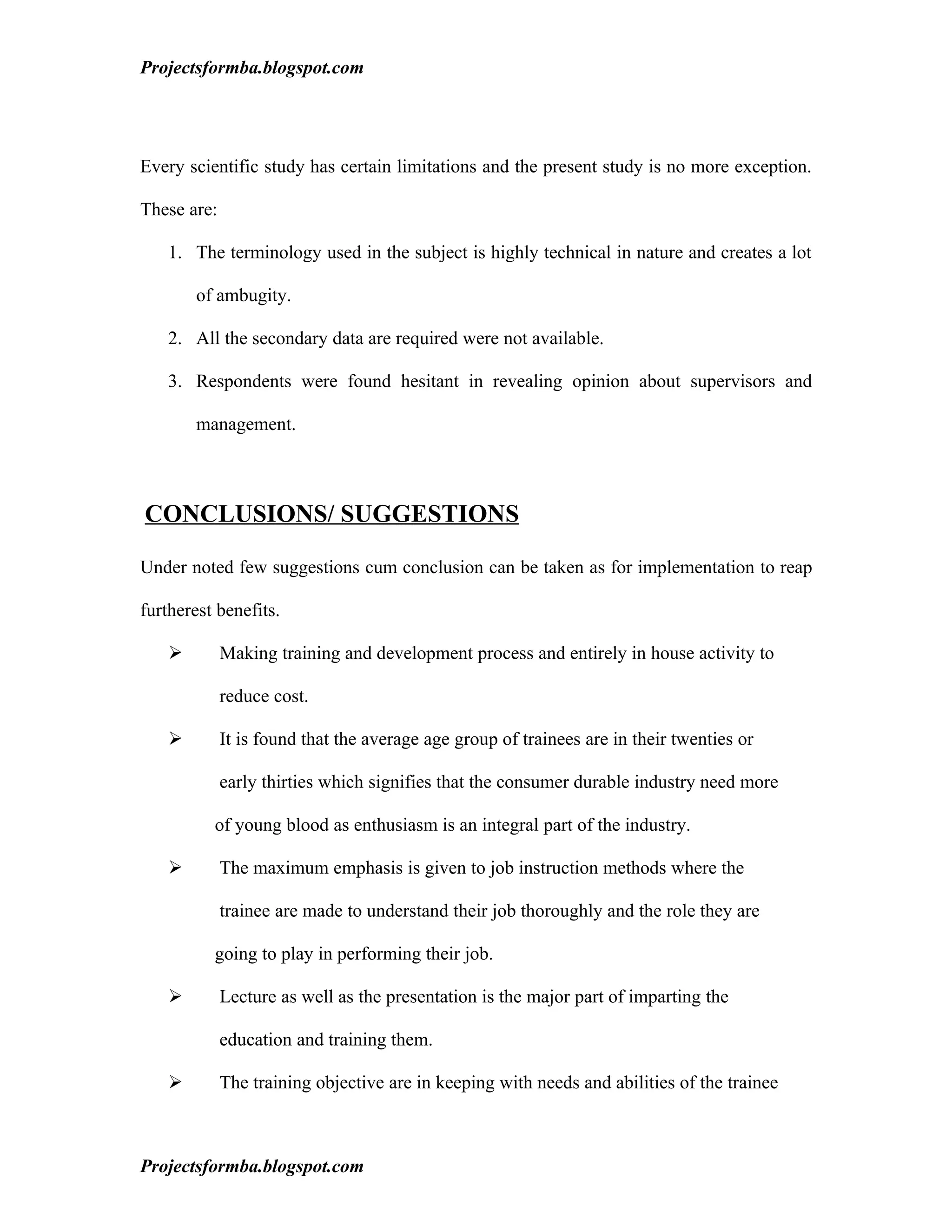 Projectsformba.blogspot.com




Every scientific study has certain limitations and the present study is no more exception.

These are:

    1. The terminology used in the subject is highly technical in nature and creates a lot

        of ambugity.

    2. All the secondary data are required were not available.

    3. Respondents were found hesitant in revealing opinion about supervisors and

        management.



CONCLUSIONS/ SUGGESTIONS

Under noted few suggestions cum conclusion can be taken as for implementation to reap

furtherest benefits.

            Making training and development process and entirely in house activity to

             reduce cost.

            It is found that the average age group of trainees are in their twenties or

             early thirties which signifies that the consumer durable industry need more

          of young blood as enthusiasm is an integral part of the industry.

            The maximum emphasis is given to job instruction methods where the

             trainee are made to understand their job thoroughly and the role they are

          going to play in performing their job.

            Lecture as well as the presentation is the major part of imparting the

             education and training them.

            The training objective are in keeping with needs and abilities of the trainee



Projectsformba.blogspot.com
 