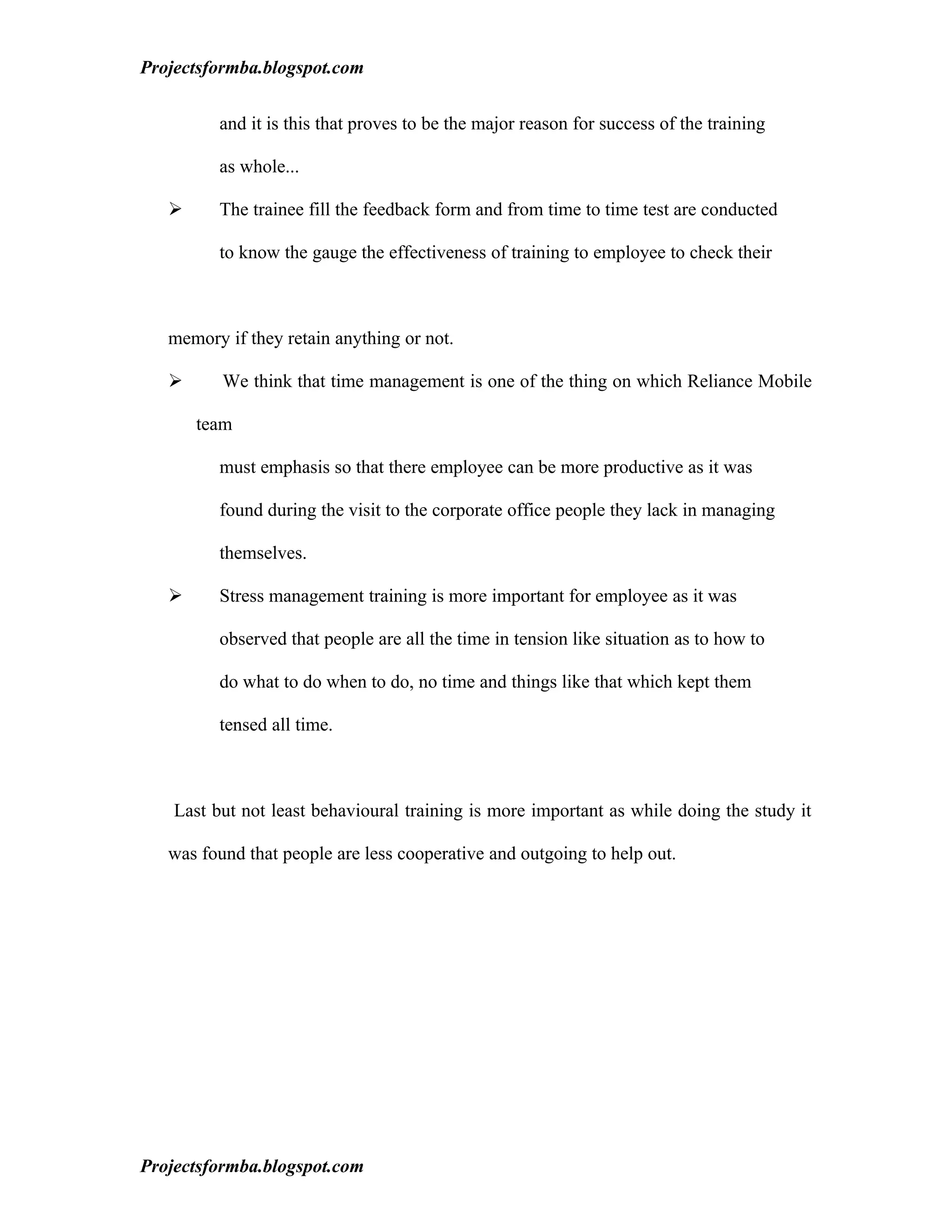 Projectsformba.blogspot.com


          and it is this that proves to be the major reason for success of the training

          as whole...

         The trainee fill the feedback form and from time to time test are conducted

          to know the gauge the effectiveness of training to employee to check their



   memory if they retain anything or not.

         We think that time management is one of the thing on which Reliance Mobile

       team

          must emphasis so that there employee can be more productive as it was

          found during the visit to the corporate office people they lack in managing

          themselves.

         Stress management training is more important for employee as it was

          observed that people are all the time in tension like situation as to how to

          do what to do when to do, no time and things like that which kept them

          tensed all time.



    Last but not least behavioural training is more important as while doing the study it

   was found that people are less cooperative and outgoing to help out.




Projectsformba.blogspot.com
 