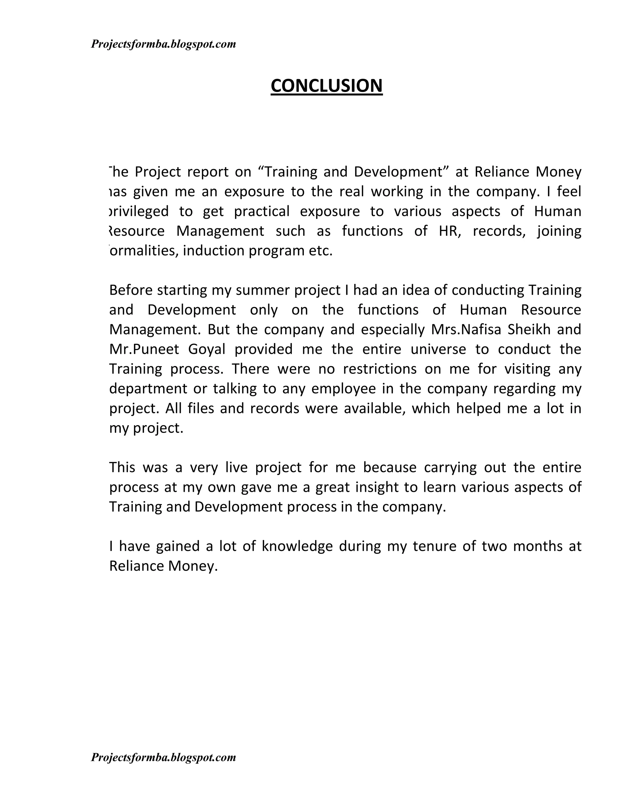 Projectsformba.blogspot.com


                              CONCLUSION



  The Project report on “Training and Development” at Reliance Money
  has given me an exposure to the real working in the company. I feel
  privileged to get practical exposure to various aspects of Human
  Resource Management such as functions of HR, records, joining
  formalities, induction program etc.

   Before starting my summer project I had an idea of conducting Training
   and Development only on the functions of Human Resource
   Management. But the company and especially Mrs.Nafisa Sheikh and
   Mr.Puneet Goyal provided me the entire universe to conduct the
   Training process. There were no restrictions on me for visiting any
   department or talking to any employee in the company regarding my
   project. All files and records were available, which helped me a lot in
   my project.

   This was a very live project for me because carrying out the entire
   process at my own gave me a great insight to learn various aspects of
   Training and Development process in the company.

   I have gained a lot of knowledge during my tenure of two months at
   Reliance Money.




Projectsformba.blogspot.com
 