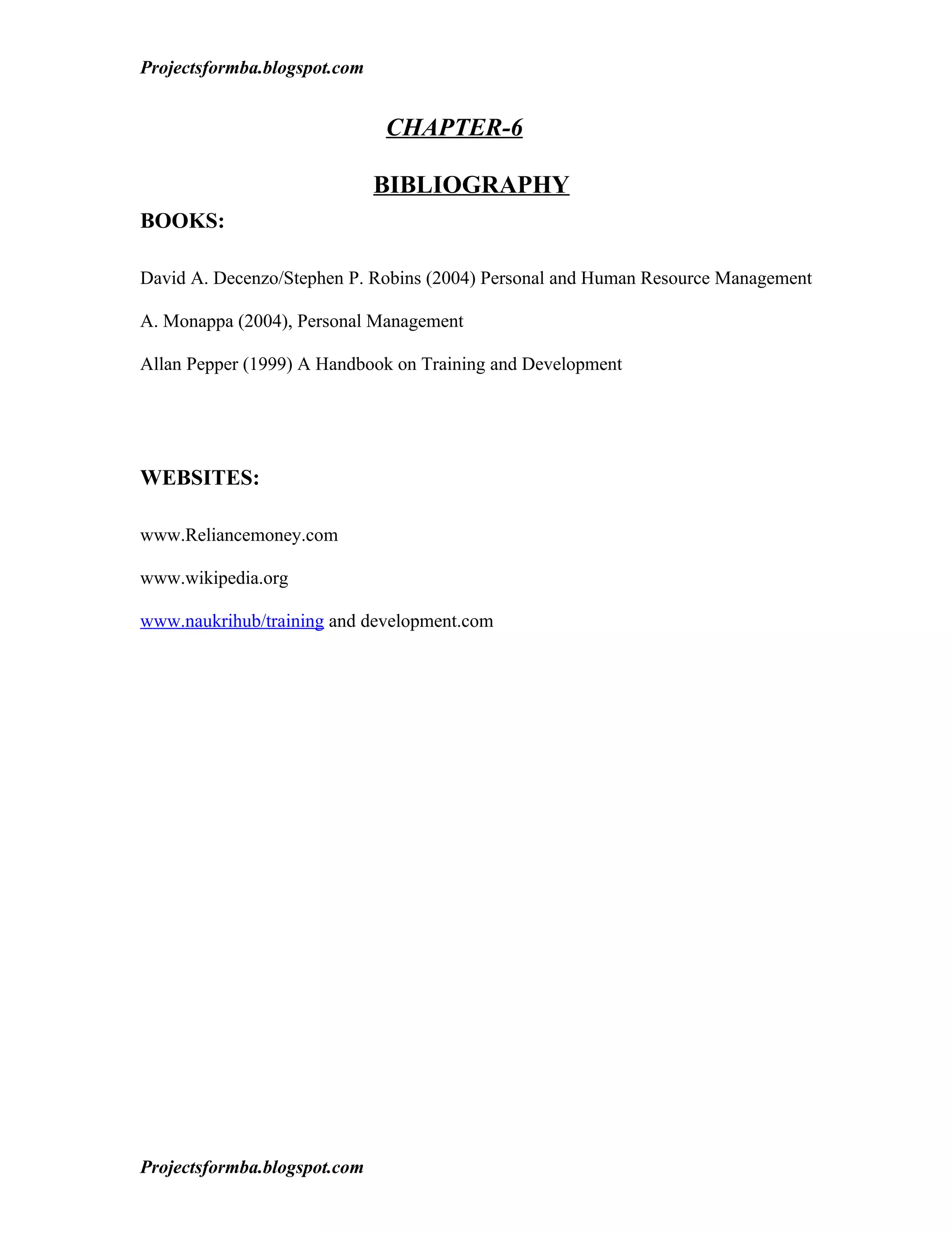 Projectsformba.blogspot.com


                              CHAPTER-6

                              BIBLIOGRAPHY
BOOKS:

David A. Decenzo/Stephen P. Robins (2004) Personal and Human Resource Management

A. Monappa (2004), Personal Management

Allan Pepper (1999) A Handbook on Training and Development




WEBSITES:

www.Reliancemoney.com

www.wikipedia.org

www.naukrihub/training and development.com




Projectsformba.blogspot.com
 