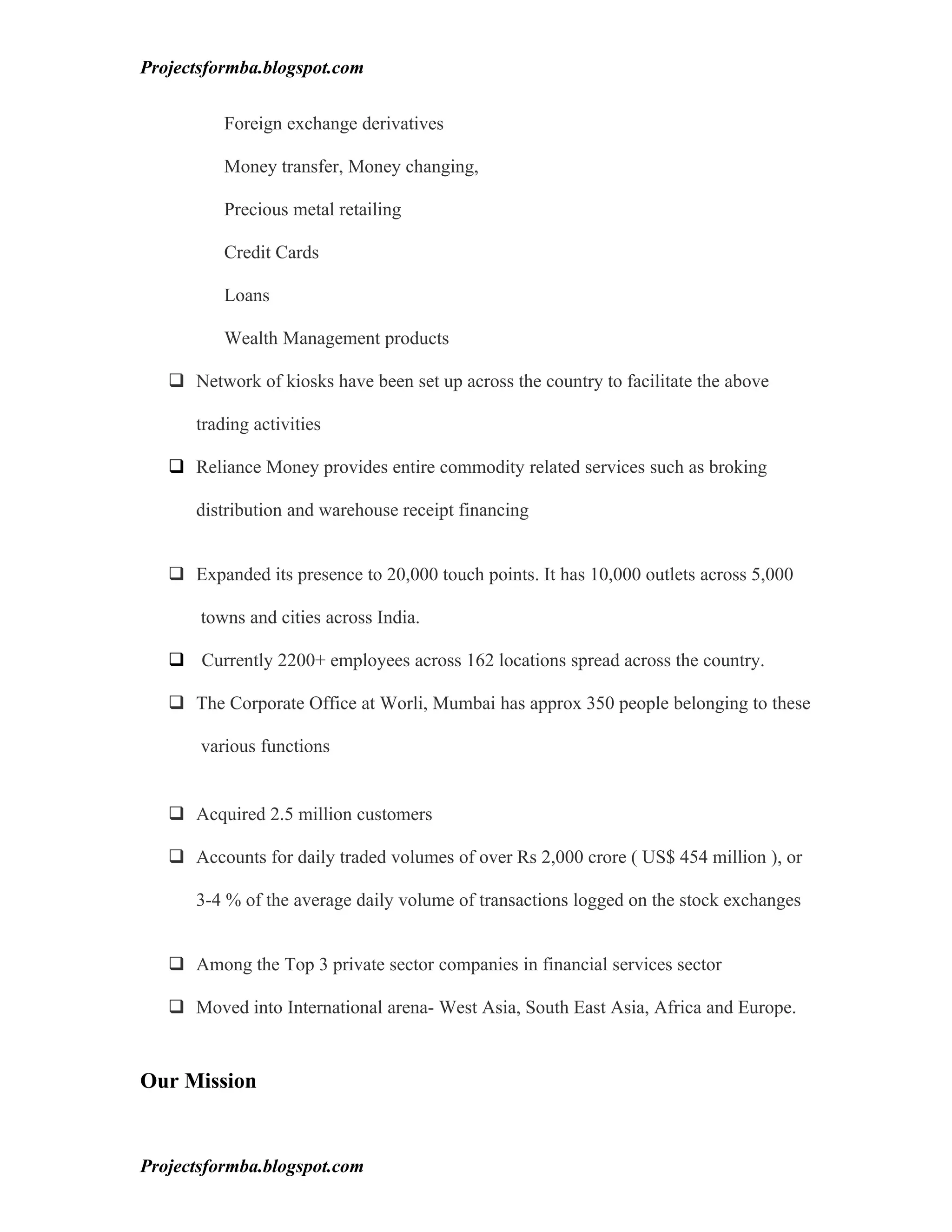 Projectsformba.blogspot.com


          Foreign exchange derivatives

          Money transfer, Money changing,

          Precious metal retailing

          Credit Cards

          Loans

          Wealth Management products

    Network of kiosks have been set up across the country to facilitate the above

      trading activities

    Reliance Money provides entire commodity related services such as broking

      distribution and warehouse receipt financing


    Expanded its presence to 20,000 touch points. It has 10,000 outlets across 5,000

       towns and cities across India.

    Currently 2200+ employees across 162 locations spread across the country.

    The Corporate Office at Worli, Mumbai has approx 350 people belonging to these

       various functions


    Acquired 2.5 million customers

    Accounts for daily traded volumes of over Rs 2,000 crore ( US$ 454 million ), or

      3-4 % of the average daily volume of transactions logged on the stock exchanges


    Among the Top 3 private sector companies in financial services sector

    Moved into International arena- West Asia, South East Asia, Africa and Europe.


Our Mission


Projectsformba.blogspot.com
 