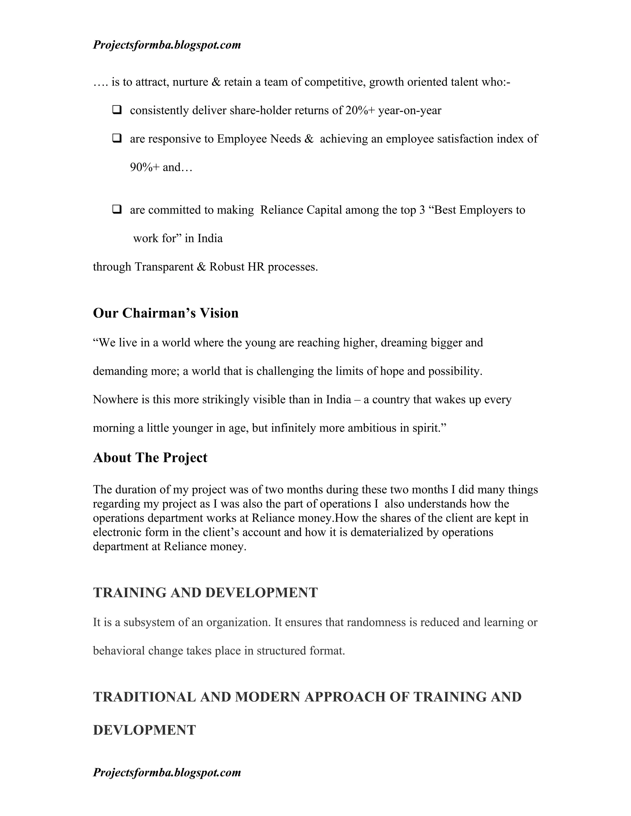 Projectsformba.blogspot.com


…. is to attract, nurture & retain a team of competitive, growth oriented talent who:-

    consistently deliver share-holder returns of 20%+ year-on-year

    are responsive to Employee Needs & achieving an employee satisfaction index of

       90%+ and…


    are committed to making Reliance Capital among the top 3 “Best Employers to

        work for” in India

through Transparent & Robust HR processes.


Our Chairman’s Vision

“We live in a world where the young are reaching higher, dreaming bigger and

demanding more; a world that is challenging the limits of hope and possibility.

Nowhere is this more strikingly visible than in India – a country that wakes up every

morning a little younger in age, but infinitely more ambitious in spirit.”

About The Project

The duration of my project was of two months during these two months I did many things
regarding my project as I was also the part of operations I also understands how the
operations department works at Reliance money.How the shares of the client are kept in
electronic form in the client’s account and how it is dematerialized by operations
department at Reliance money.


TRAINING AND DEVELOPMENT

It is a subsystem of an organization. It ensures that randomness is reduced and learning or

behavioral change takes place in structured format.


TRADITIONAL AND MODERN APPROACH OF TRAINING AND

DEVLOPMENT

Projectsformba.blogspot.com
 