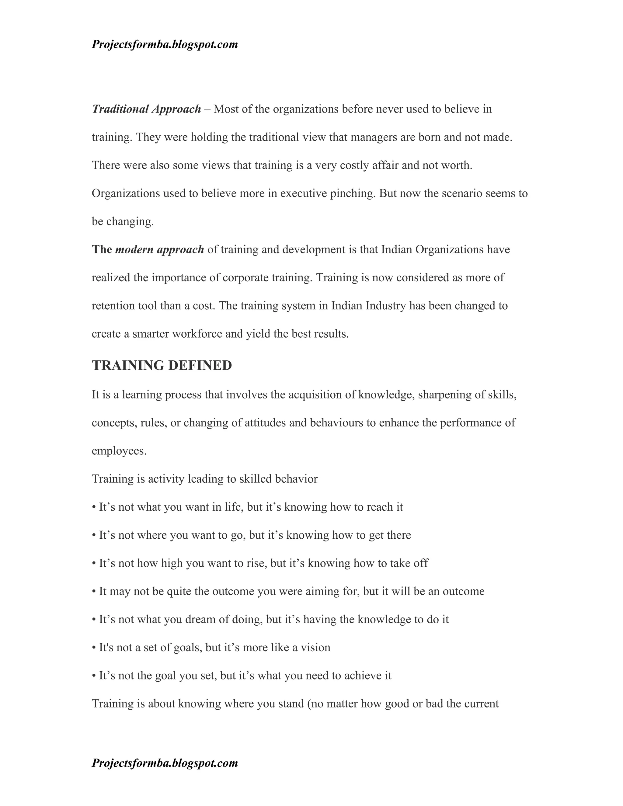 Projectsformba.blogspot.com




Traditional Approach – Most of the organizations before never used to believe in

training. They were holding the traditional view that managers are born and not made.

There were also some views that training is a very costly affair and not worth.

Organizations used to believe more in executive pinching. But now the scenario seems to

be changing.

The modern approach of training and development is that Indian Organizations have

realized the importance of corporate training. Training is now considered as more of

retention tool than a cost. The training system in Indian Industry has been changed to

create a smarter workforce and yield the best results.

TRAINING DEFINED

It is a learning process that involves the acquisition of knowledge, sharpening of skills,

concepts, rules, or changing of attitudes and behaviours to enhance the performance of

employees.

Training is activity leading to skilled behavior

• It’s not what you want in life, but it’s knowing how to reach it

• It’s not where you want to go, but it’s knowing how to get there

• It’s not how high you want to rise, but it’s knowing how to take off

• It may not be quite the outcome you were aiming for, but it will be an outcome

• It’s not what you dream of doing, but it’s having the knowledge to do it

• It's not a set of goals, but it’s more like a vision

• It’s not the goal you set, but it’s what you need to achieve it

Training is about knowing where you stand (no matter how good or bad the current



Projectsformba.blogspot.com
 