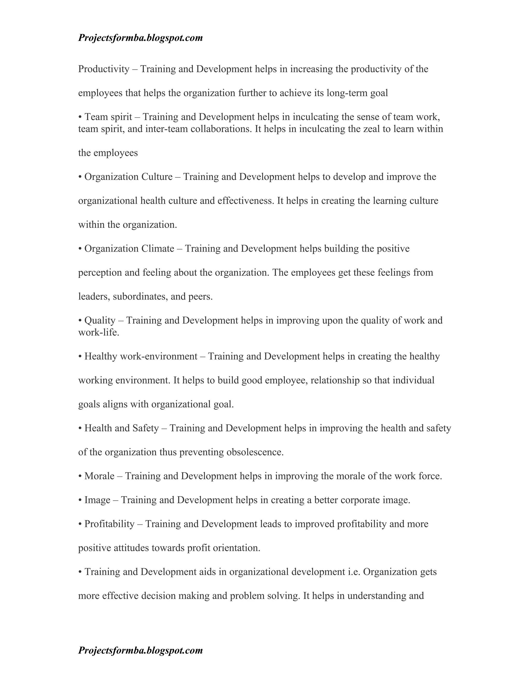 Projectsformba.blogspot.com


Productivity – Training and Development helps in increasing the productivity of the

employees that helps the organization further to achieve its long-term goal

• Team spirit – Training and Development helps in inculcating the sense of team work,
team spirit, and inter-team collaborations. It helps in inculcating the zeal to learn within

the employees

• Organization Culture – Training and Development helps to develop and improve the

organizational health culture and effectiveness. It helps in creating the learning culture

within the organization.

• Organization Climate – Training and Development helps building the positive

perception and feeling about the organization. The employees get these feelings from

leaders, subordinates, and peers.

• Quality – Training and Development helps in improving upon the quality of work and
work-life.

• Healthy work-environment – Training and Development helps in creating the healthy

working environment. It helps to build good employee, relationship so that individual

goals aligns with organizational goal.

• Health and Safety – Training and Development helps in improving the health and safety

of the organization thus preventing obsolescence.

• Morale – Training and Development helps in improving the morale of the work force.

• Image – Training and Development helps in creating a better corporate image.

• Profitability – Training and Development leads to improved profitability and more

positive attitudes towards profit orientation.

• Training and Development aids in organizational development i.e. Organization gets

more effective decision making and problem solving. It helps in understanding and




Projectsformba.blogspot.com
 