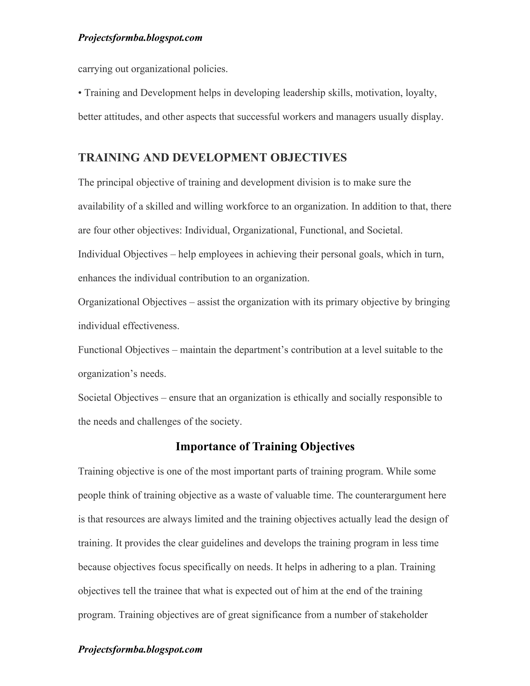 Projectsformba.blogspot.com


carrying out organizational policies.

• Training and Development helps in developing leadership skills, motivation, loyalty,

better attitudes, and other aspects that successful workers and managers usually display.


TRAINING AND DEVELOPMENT OBJECTIVES

The principal objective of training and development division is to make sure the

availability of a skilled and willing workforce to an organization. In addition to that, there

are four other objectives: Individual, Organizational, Functional, and Societal.

Individual Objectives – help employees in achieving their personal goals, which in turn,

enhances the individual contribution to an organization.

Organizational Objectives – assist the organization with its primary objective by bringing

individual effectiveness.

Functional Objectives – maintain the department’s contribution at a level suitable to the

organization’s needs.

Societal Objectives – ensure that an organization is ethically and socially responsible to

the needs and challenges of the society.

                        Importance of Training Objectives

Training objective is one of the most important parts of training program. While some

people think of training objective as a waste of valuable time. The counterargument here

is that resources are always limited and the training objectives actually lead the design of

training. It provides the clear guidelines and develops the training program in less time

because objectives focus specifically on needs. It helps in adhering to a plan. Training

objectives tell the trainee that what is expected out of him at the end of the training

program. Training objectives are of great significance from a number of stakeholder


Projectsformba.blogspot.com
 