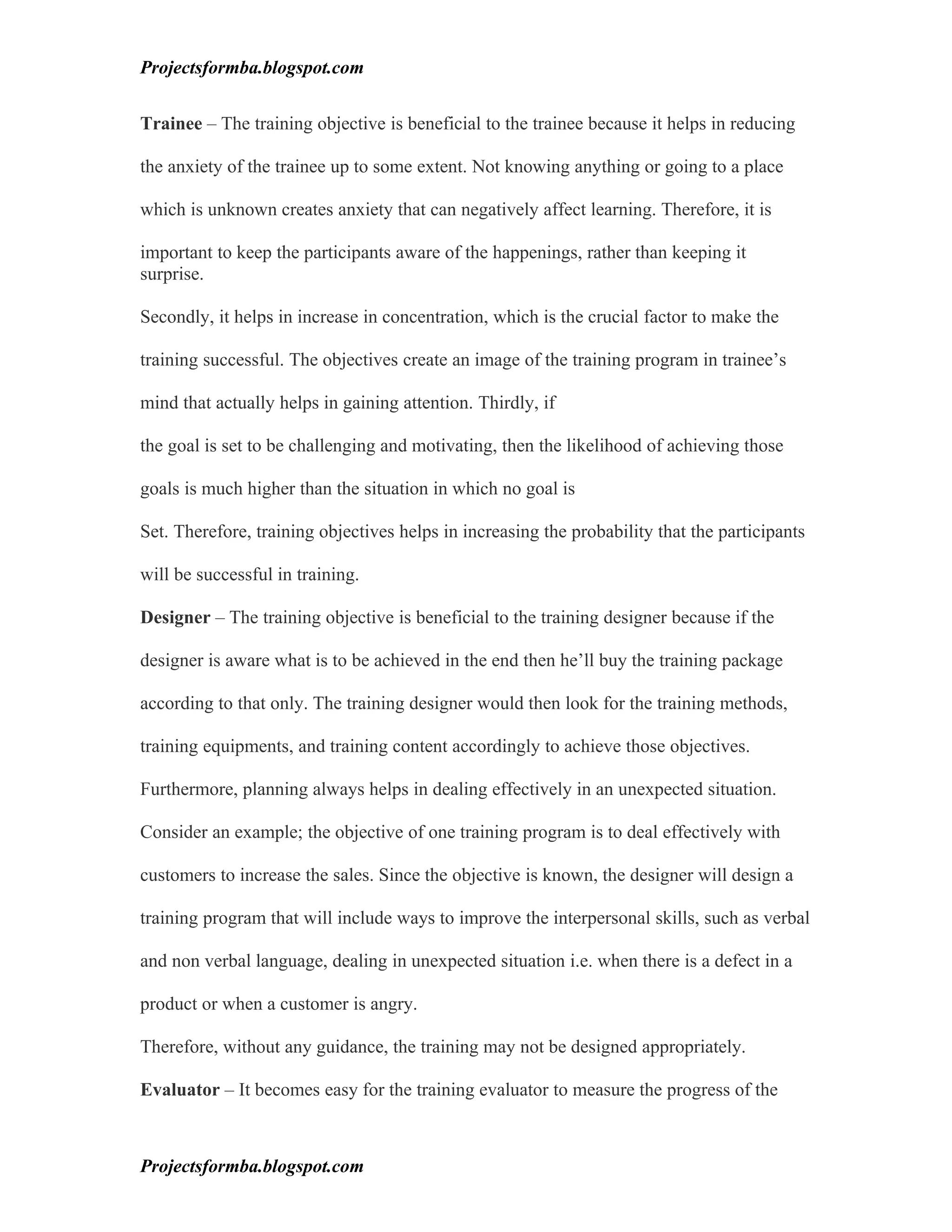 Projectsformba.blogspot.com


Trainee – The training objective is beneficial to the trainee because it helps in reducing

the anxiety of the trainee up to some extent. Not knowing anything or going to a place

which is unknown creates anxiety that can negatively affect learning. Therefore, it is

important to keep the participants aware of the happenings, rather than keeping it
surprise.

Secondly, it helps in increase in concentration, which is the crucial factor to make the

training successful. The objectives create an image of the training program in trainee’s

mind that actually helps in gaining attention. Thirdly, if

the goal is set to be challenging and motivating, then the likelihood of achieving those

goals is much higher than the situation in which no goal is

Set. Therefore, training objectives helps in increasing the probability that the participants

will be successful in training.

Designer – The training objective is beneficial to the training designer because if the

designer is aware what is to be achieved in the end then he’ll buy the training package

according to that only. The training designer would then look for the training methods,

training equipments, and training content accordingly to achieve those objectives.

Furthermore, planning always helps in dealing effectively in an unexpected situation.

Consider an example; the objective of one training program is to deal effectively with

customers to increase the sales. Since the objective is known, the designer will design a

training program that will include ways to improve the interpersonal skills, such as verbal

and non verbal language, dealing in unexpected situation i.e. when there is a defect in a

product or when a customer is angry.

Therefore, without any guidance, the training may not be designed appropriately.

Evaluator – It becomes easy for the training evaluator to measure the progress of the



Projectsformba.blogspot.com
 