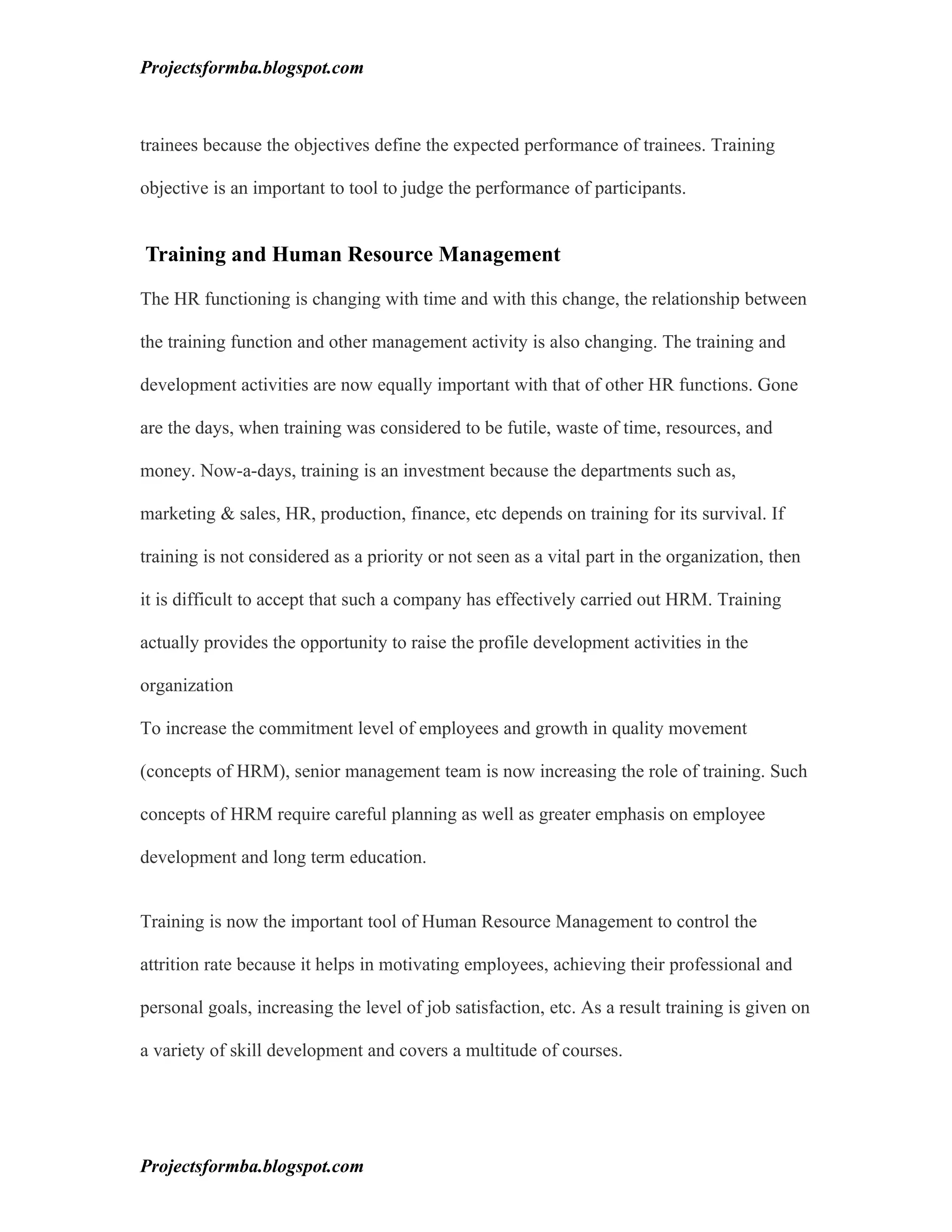 Projectsformba.blogspot.com



trainees because the objectives define the expected performance of trainees. Training

objective is an important to tool to judge the performance of participants.


Training and Human Resource Management

The HR functioning is changing with time and with this change, the relationship between

the training function and other management activity is also changing. The training and

development activities are now equally important with that of other HR functions. Gone

are the days, when training was considered to be futile, waste of time, resources, and

money. Now-a-days, training is an investment because the departments such as,

marketing & sales, HR, production, finance, etc depends on training for its survival. If

training is not considered as a priority or not seen as a vital part in the organization, then

it is difficult to accept that such a company has effectively carried out HRM. Training

actually provides the opportunity to raise the profile development activities in the

organization

To increase the commitment level of employees and growth in quality movement

(concepts of HRM), senior management team is now increasing the role of training. Such

concepts of HRM require careful planning as well as greater emphasis on employee

development and long term education.


Training is now the important tool of Human Resource Management to control the

attrition rate because it helps in motivating employees, achieving their professional and

personal goals, increasing the level of job satisfaction, etc. As a result training is given on

a variety of skill development and covers a multitude of courses.




Projectsformba.blogspot.com
 