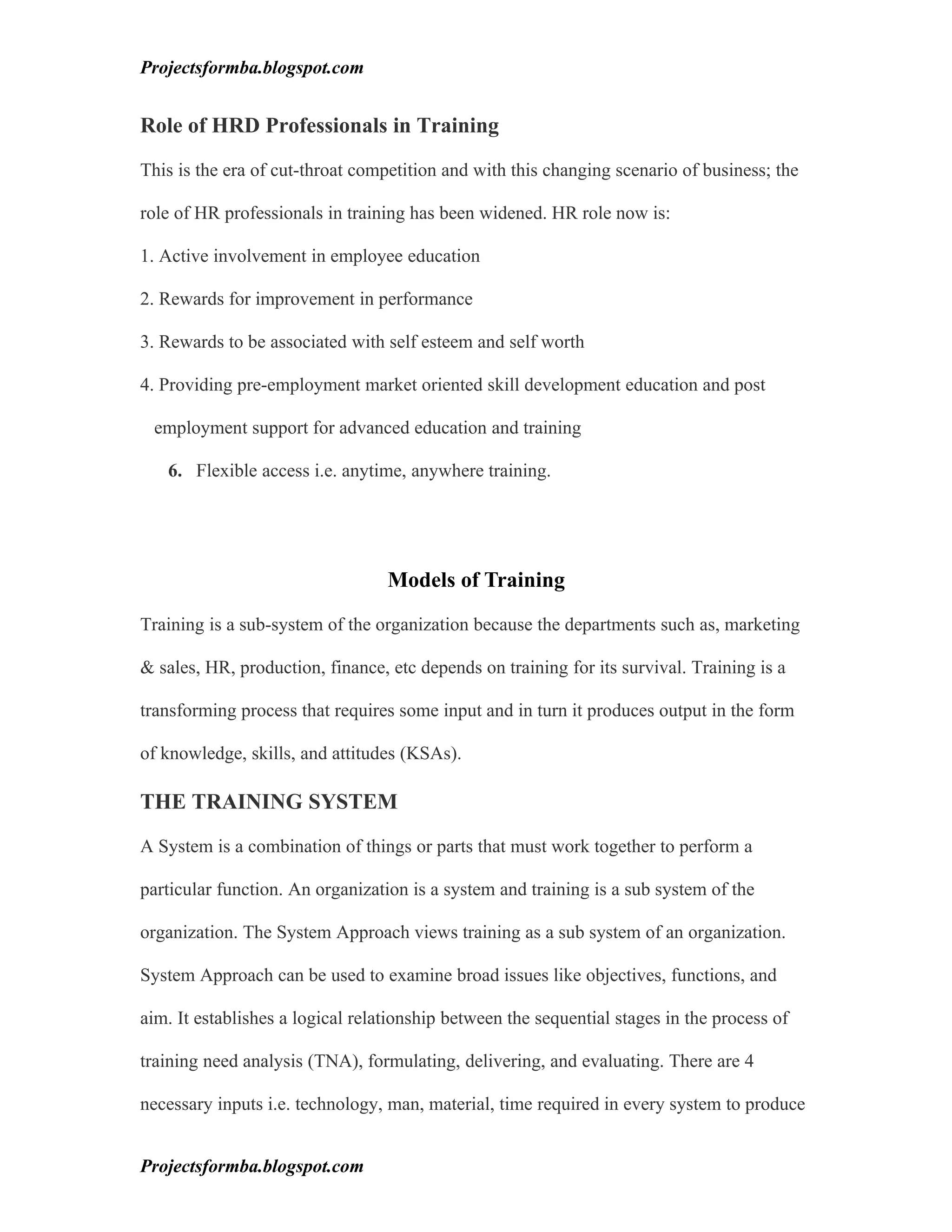 Projectsformba.blogspot.com


Role of HRD Professionals in Training

This is the era of cut-throat competition and with this changing scenario of business; the

role of HR professionals in training has been widened. HR role now is:

1. Active involvement in employee education

2. Rewards for improvement in performance

3. Rewards to be associated with self esteem and self worth

4. Providing pre-employment market oriented skill development education and post

 employment support for advanced education and training

   6. Flexible access i.e. anytime, anywhere training.




                                  Models of Training

Training is a sub-system of the organization because the departments such as, marketing

& sales, HR, production, finance, etc depends on training for its survival. Training is a

transforming process that requires some input and in turn it produces output in the form

of knowledge, skills, and attitudes (KSAs).

THE TRAINING SYSTEM

A System is a combination of things or parts that must work together to perform a

particular function. An organization is a system and training is a sub system of the

organization. The System Approach views training as a sub system of an organization.

System Approach can be used to examine broad issues like objectives, functions, and

aim. It establishes a logical relationship between the sequential stages in the process of

training need analysis (TNA), formulating, delivering, and evaluating. There are 4

necessary inputs i.e. technology, man, material, time required in every system to produce


Projectsformba.blogspot.com
 