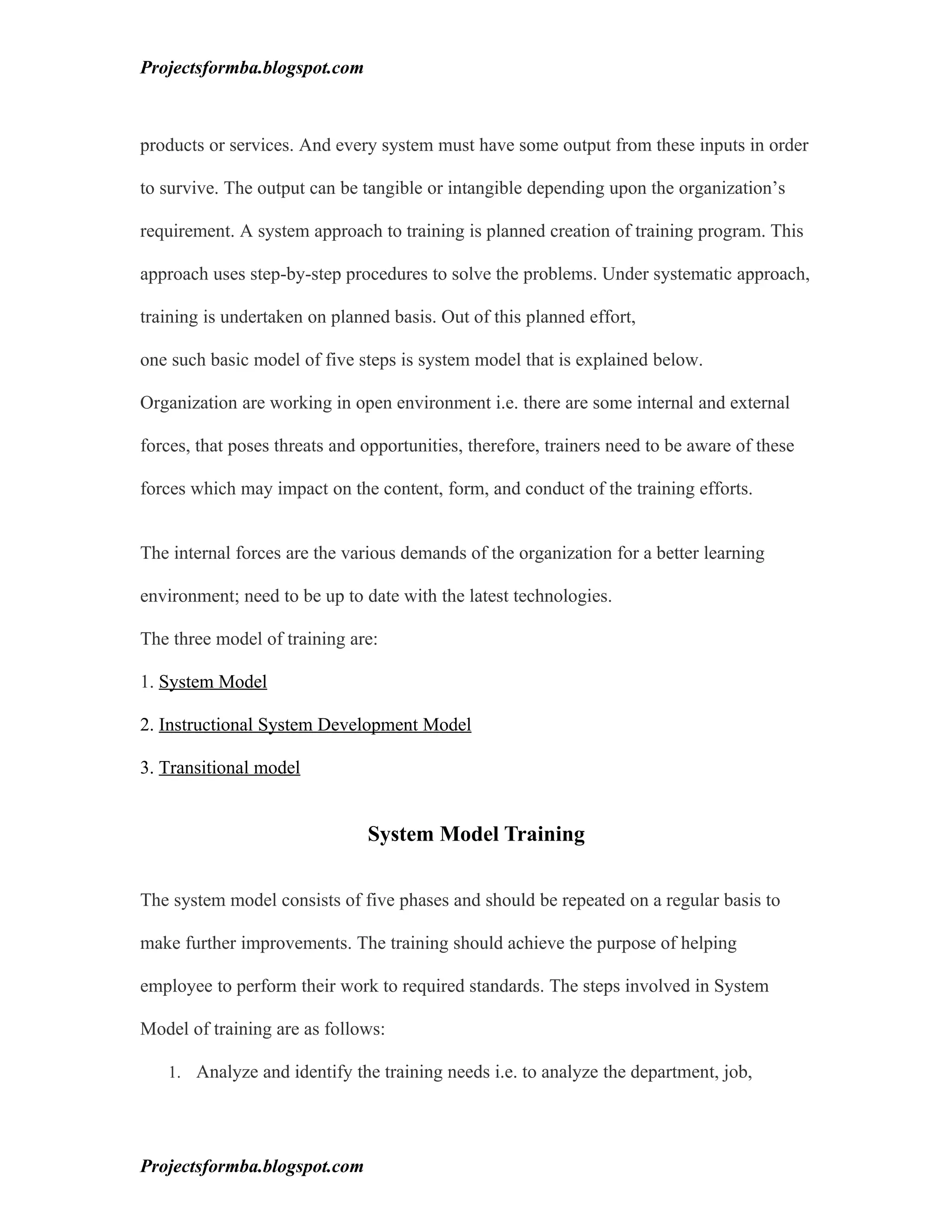Projectsformba.blogspot.com



products or services. And every system must have some output from these inputs in order

to survive. The output can be tangible or intangible depending upon the organization’s

requirement. A system approach to training is planned creation of training program. This

approach uses step-by-step procedures to solve the problems. Under systematic approach,

training is undertaken on planned basis. Out of this planned effort,

one such basic model of five steps is system model that is explained below.

Organization are working in open environment i.e. there are some internal and external

forces, that poses threats and opportunities, therefore, trainers need to be aware of these

forces which may impact on the content, form, and conduct of the training efforts.


The internal forces are the various demands of the organization for a better learning

environment; need to be up to date with the latest technologies.

The three model of training are:

1. System Model

2. Instructional System Development Model

3. Transitional model


                               System Model Training

The system model consists of five phases and should be repeated on a regular basis to

make further improvements. The training should achieve the purpose of helping

employee to perform their work to required standards. The steps involved in System

Model of training are as follows:

   1. Analyze and identify the training needs i.e. to analyze the department, job,




Projectsformba.blogspot.com
 
