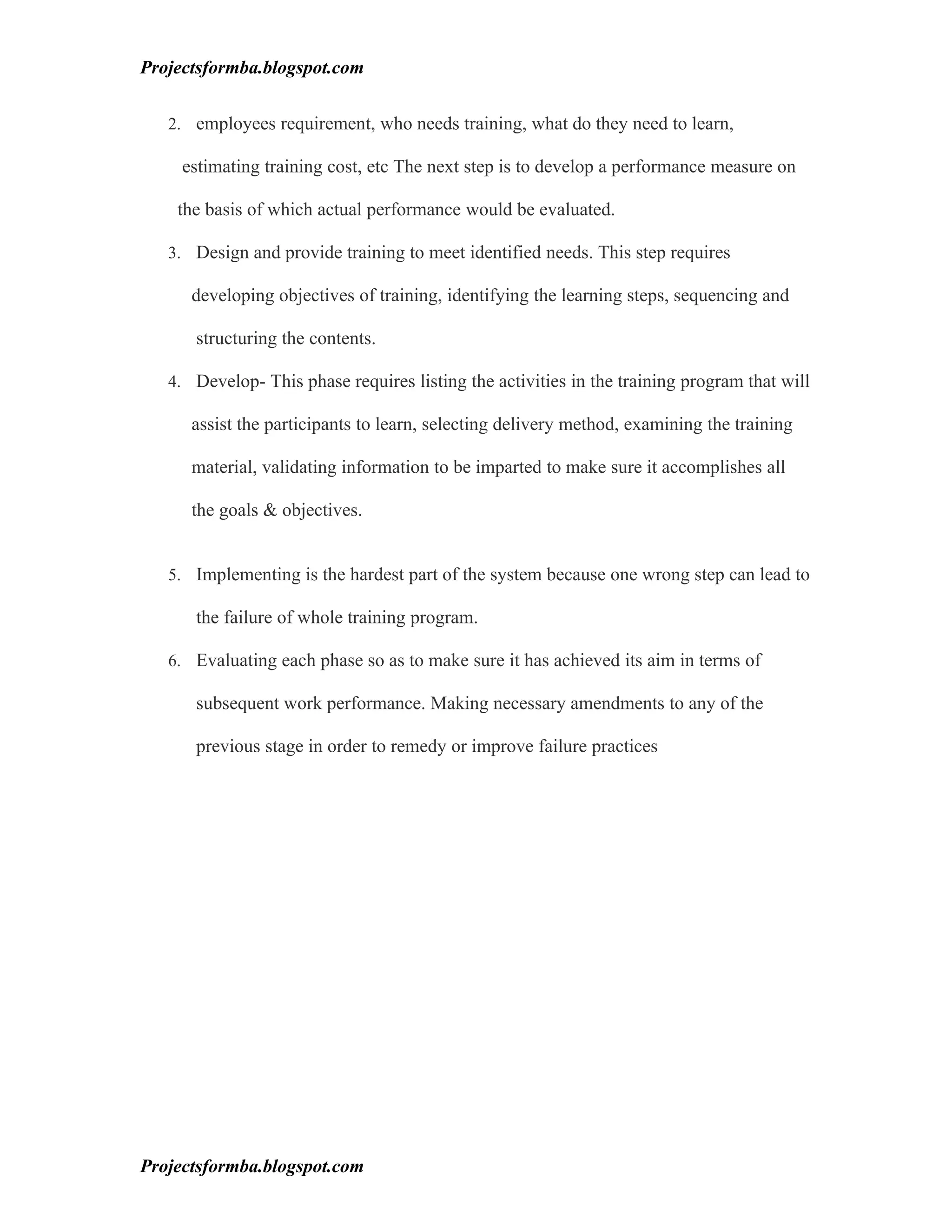Projectsformba.blogspot.com


   2. employees requirement, who needs training, what do they need to learn,

     estimating training cost, etc The next step is to develop a performance measure on

    the basis of which actual performance would be evaluated.

   3. Design and provide training to meet identified needs. This step requires

      developing objectives of training, identifying the learning steps, sequencing and

      structuring the contents.

   4. Develop- This phase requires listing the activities in the training program that will

      assist the participants to learn, selecting delivery method, examining the training

      material, validating information to be imparted to make sure it accomplishes all

      the goals & objectives.


   5. Implementing is the hardest part of the system because one wrong step can lead to

      the failure of whole training program.

   6. Evaluating each phase so as to make sure it has achieved its aim in terms of

      subsequent work performance. Making necessary amendments to any of the

      previous stage in order to remedy or improve failure practices




Projectsformba.blogspot.com
 