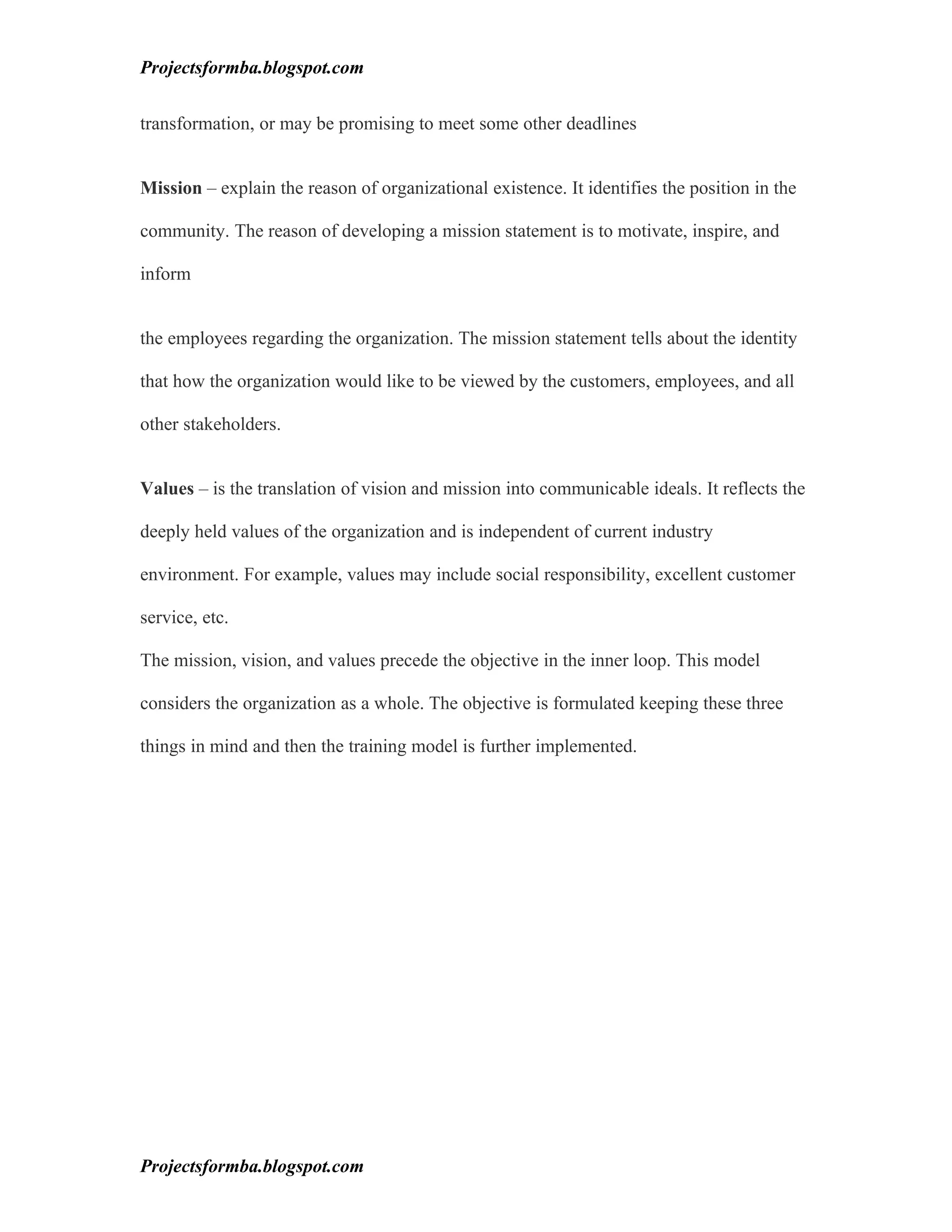 Projectsformba.blogspot.com


transformation, or may be promising to meet some other deadlines


Mission – explain the reason of organizational existence. It identifies the position in the

community. The reason of developing a mission statement is to motivate, inspire, and

inform


the employees regarding the organization. The mission statement tells about the identity

that how the organization would like to be viewed by the customers, employees, and all

other stakeholders.


Values – is the translation of vision and mission into communicable ideals. It reflects the

deeply held values of the organization and is independent of current industry

environment. For example, values may include social responsibility, excellent customer

service, etc.

The mission, vision, and values precede the objective in the inner loop. This model

considers the organization as a whole. The objective is formulated keeping these three

things in mind and then the training model is further implemented.




Projectsformba.blogspot.com
 