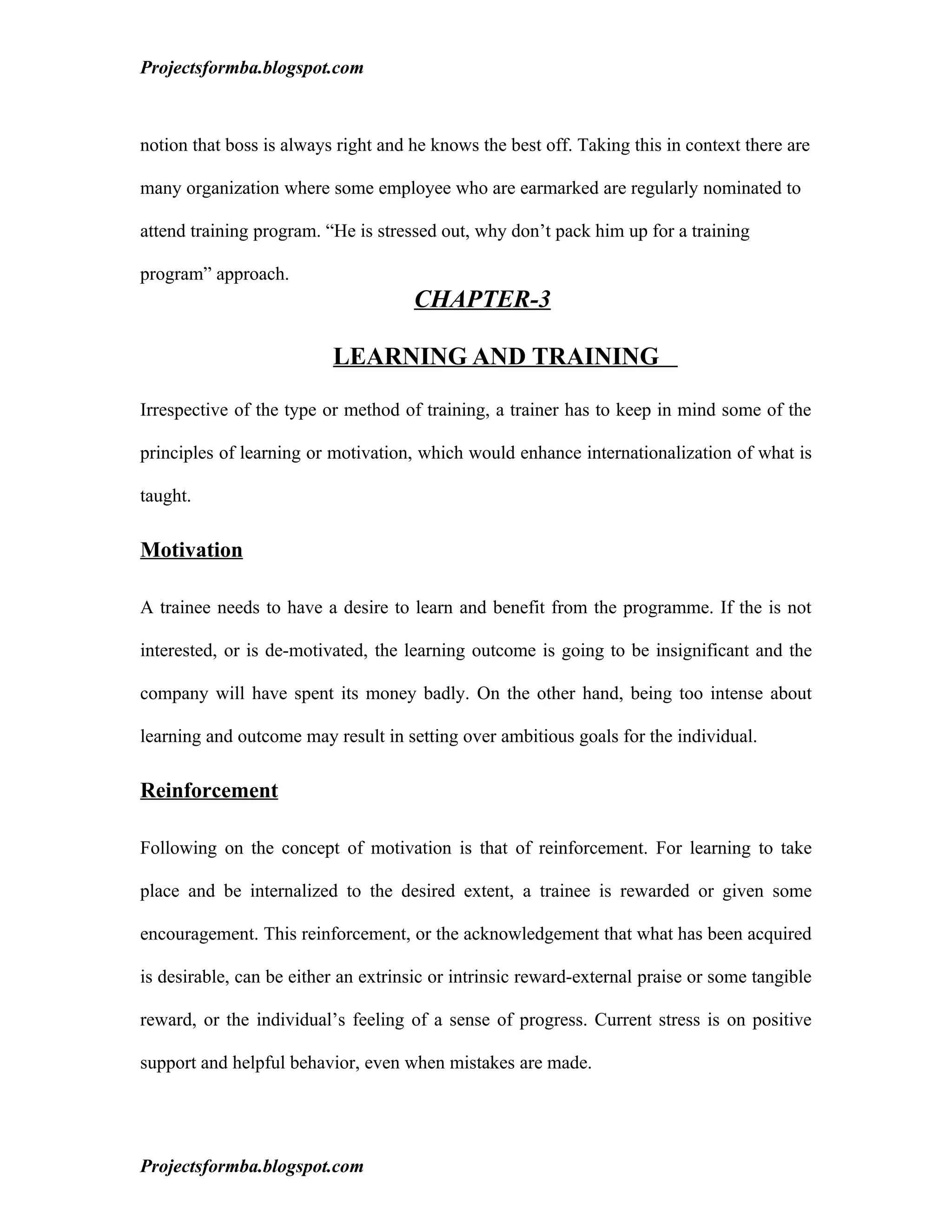 Projectsformba.blogspot.com



notion that boss is always right and he knows the best off. Taking this in context there are

many organization where some employee who are earmarked are regularly nominated to

attend training program. “He is stressed out, why don’t pack him up for a training

program” approach.
                                     CHAPTER-3

                          LEARNING AND TRAINING

Irrespective of the type or method of training, a trainer has to keep in mind some of the

principles of learning or motivation, which would enhance internationalization of what is

taught.

Motivation

A trainee needs to have a desire to learn and benefit from the programme. If the is not

interested, or is de-motivated, the learning outcome is going to be insignificant and the

company will have spent its money badly. On the other hand, being too intense about

learning and outcome may result in setting over ambitious goals for the individual.

Reinforcement

Following on the concept of motivation is that of reinforcement. For learning to take

place and be internalized to the desired extent, a trainee is rewarded or given some

encouragement. This reinforcement, or the acknowledgement that what has been acquired

is desirable, can be either an extrinsic or intrinsic reward-external praise or some tangible

reward, or the individual’s feeling of a sense of progress. Current stress is on positive

support and helpful behavior, even when mistakes are made.




Projectsformba.blogspot.com
 