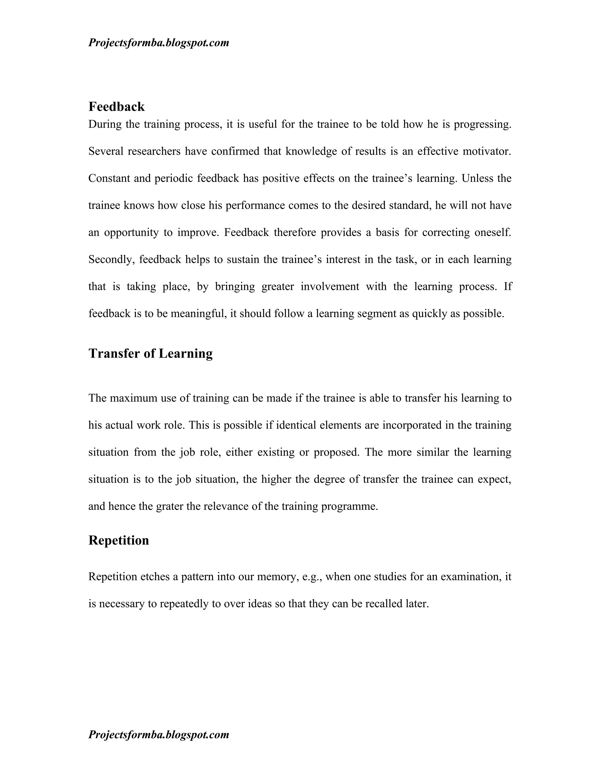 Projectsformba.blogspot.com




Feedback
During the training process, it is useful for the trainee to be told how he is progressing.

Several researchers have confirmed that knowledge of results is an effective motivator.

Constant and periodic feedback has positive effects on the trainee’s learning. Unless the

trainee knows how close his performance comes to the desired standard, he will not have

an opportunity to improve. Feedback therefore provides a basis for correcting oneself.

Secondly, feedback helps to sustain the trainee’s interest in the task, or in each learning

that is taking place, by bringing greater involvement with the learning process. If

feedback is to be meaningful, it should follow a learning segment as quickly as possible.


Transfer of Learning


The maximum use of training can be made if the trainee is able to transfer his learning to

his actual work role. This is possible if identical elements are incorporated in the training

situation from the job role, either existing or proposed. The more similar the learning

situation is to the job situation, the higher the degree of transfer the trainee can expect,

and hence the grater the relevance of the training programme.

Repetition

Repetition etches a pattern into our memory, e.g., when one studies for an examination, it

is necessary to repeatedly to over ideas so that they can be recalled later.




Projectsformba.blogspot.com
 