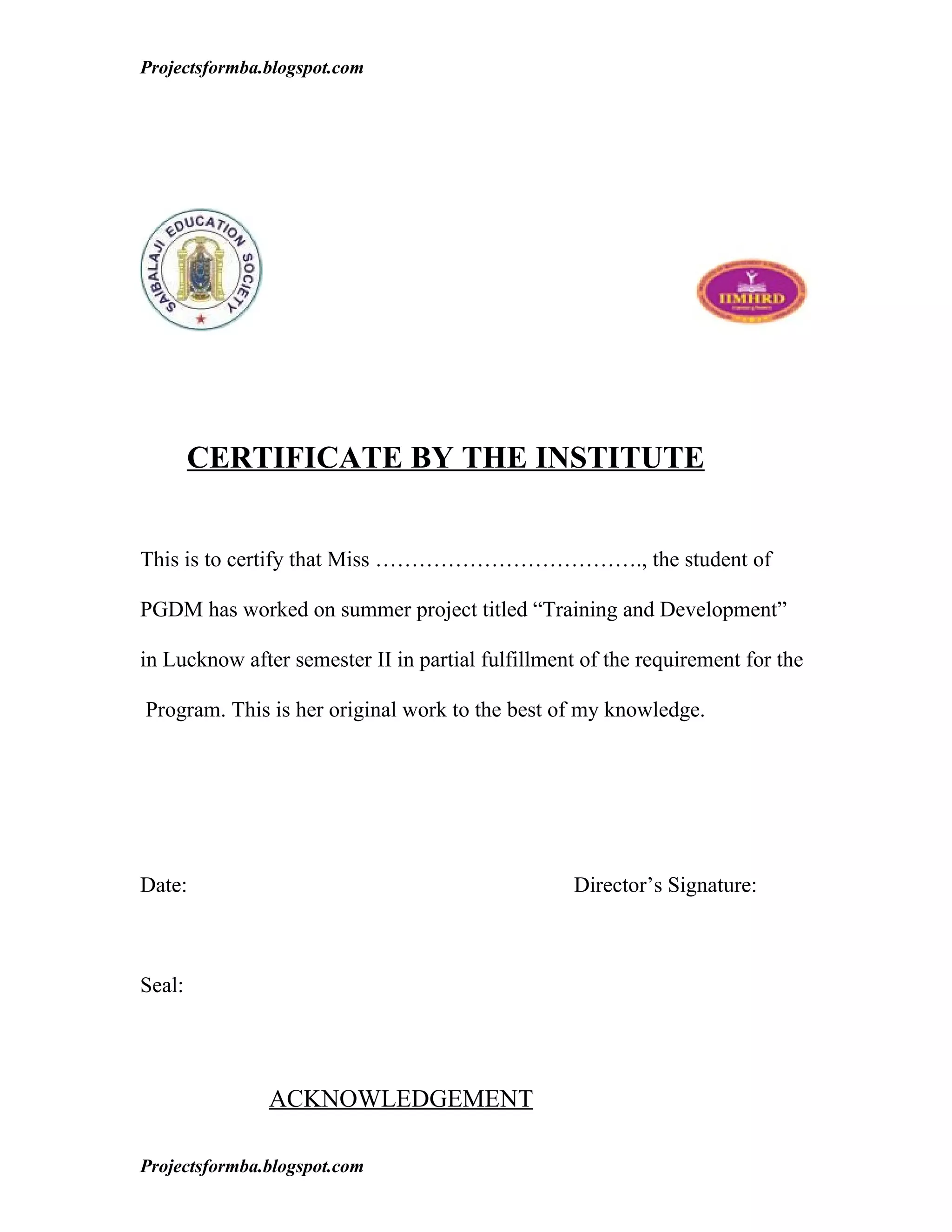 Projectsformba.blogspot.com




        CERTIFICATE BY THE INSTITUTE


This is to certify that Miss ………………………………., the student of

PGDM has worked on summer project titled “Training and Development”

in Lucknow after semester II in partial fulfillment of the requirement for the

Program. This is her original work to the best of my knowledge.




Date:                                              Director’s Signature:



Seal:




               ACKNOWLEDGEMENT

Projectsformba.blogspot.com
 