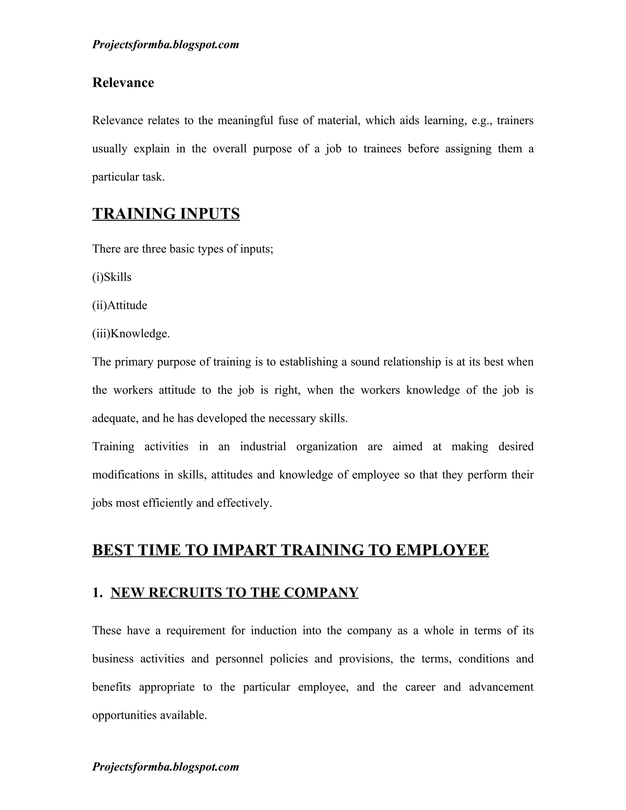 Projectsformba.blogspot.com


Relevance

Relevance relates to the meaningful fuse of material, which aids learning, e.g., trainers

usually explain in the overall purpose of a job to trainees before assigning them a

particular task.


TRAINING INPUTS

There are three basic types of inputs;

(i)Skills

(ii)Attitude

(iii)Knowledge.

The primary purpose of training is to establishing a sound relationship is at its best when

the workers attitude to the job is right, when the workers knowledge of the job is

adequate, and he has developed the necessary skills.

Training activities in an industrial organization are aimed at making desired

modifications in skills, attitudes and knowledge of employee so that they perform their

jobs most efficiently and effectively.


BEST TIME TO IMPART TRAINING TO EMPLOYEE

1. NEW RECRUITS TO THE COMPANY

These have a requirement for induction into the company as a whole in terms of its

business activities and personnel policies and provisions, the terms, conditions and

benefits appropriate to the particular employee, and the career and advancement

opportunities available.



Projectsformba.blogspot.com
 