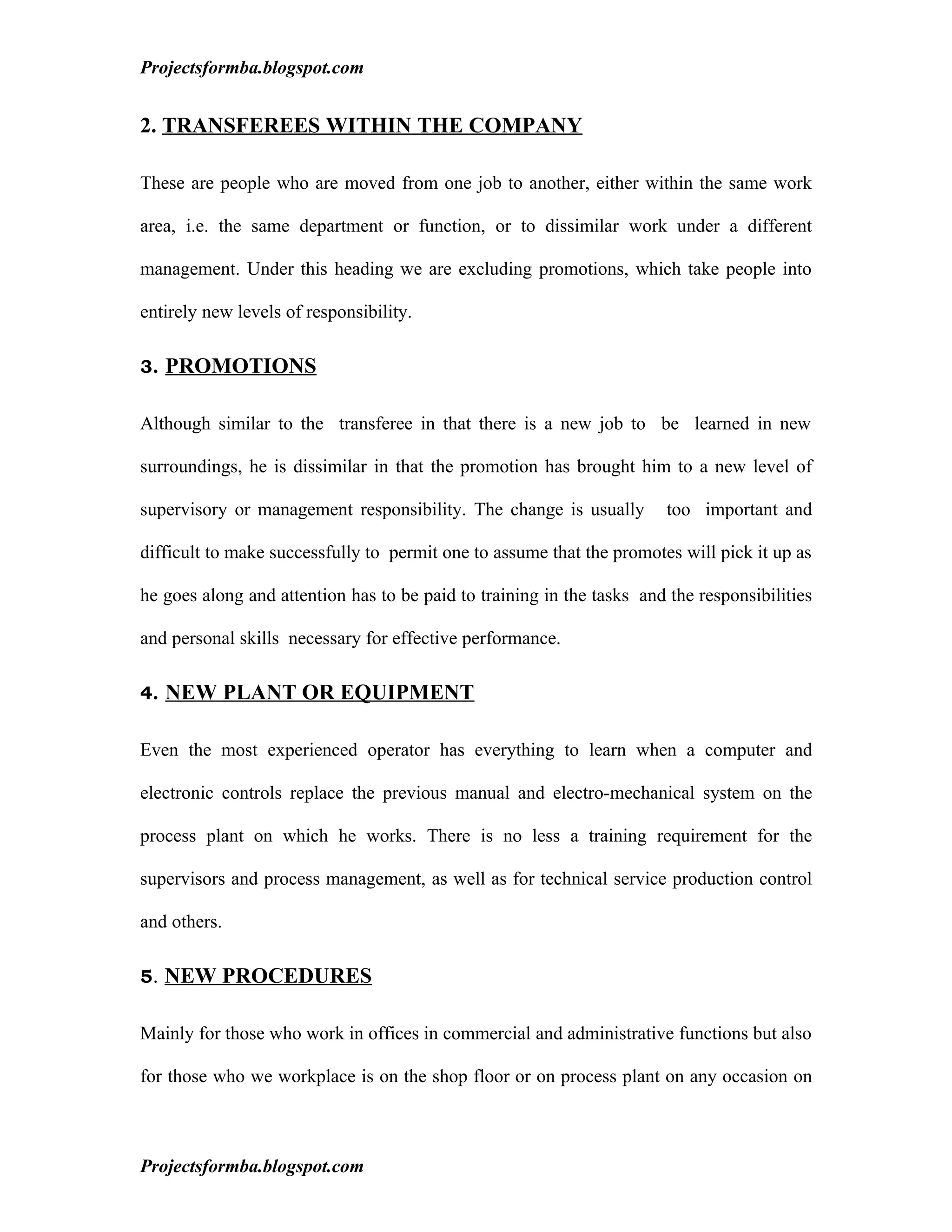 Projectsformba.blogspot.com


2. TRANSFEREES WITHIN THE COMPANY

These are people who are moved from one job to another, either within the same work

area, i.e. the same department or function, or to dissimilar work under a different

management. Under this heading we are excluding promotions, which take people into

entirely new levels of responsibility.

3. PROMOTIONS


Although similar to the transferee in that there is a new job to be learned in new

surroundings, he is dissimilar in that the promotion has brought him to a new level of

supervisory or management responsibility. The change is usually         too important and

difficult to make successfully to permit one to assume that the promotes will pick it up as

he goes along and attention has to be paid to training in the tasks and the responsibilities

and personal skills necessary for effective performance.

4. NEW PLANT OR EQUIPMENT


Even the most experienced operator has everything to learn when a computer and

electronic controls replace the previous manual and electro-mechanical system on the

process plant on which he works. There is no less a training requirement for the

supervisors and process management, as well as for technical service production control

and others.

5. NEW PROCEDURES


Mainly for those who work in offices in commercial and administrative functions but also

for those who we workplace is on the shop floor or on process plant on any occasion on



Projectsformba.blogspot.com
 