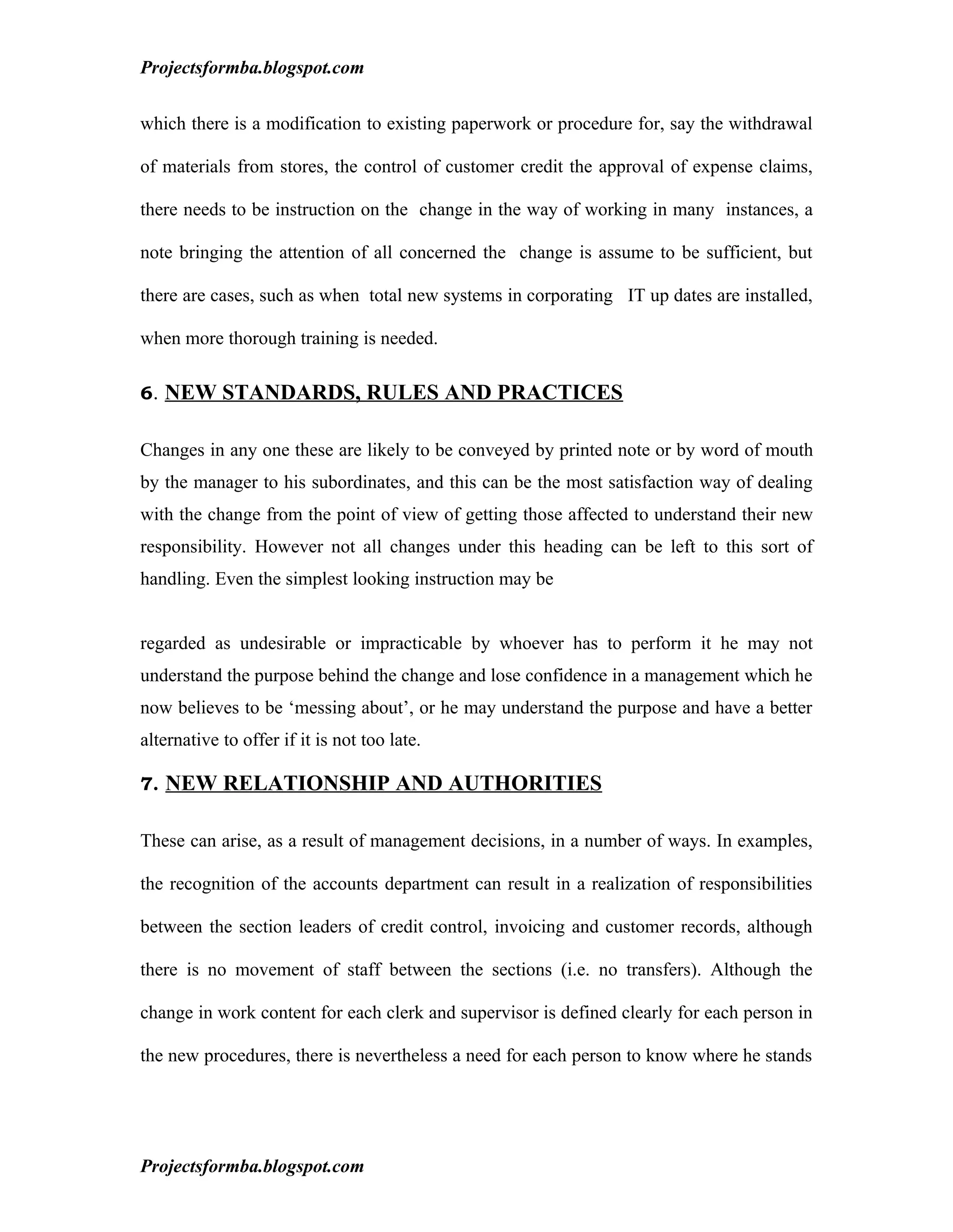 Projectsformba.blogspot.com


which there is a modification to existing paperwork or procedure for, say the withdrawal

of materials from stores, the control of customer credit the approval of expense claims,

there needs to be instruction on the change in the way of working in many instances, a

note bringing the attention of all concerned the change is assume to be sufficient, but

there are cases, such as when total new systems in corporating IT up dates are installed,

when more thorough training is needed.

6. NEW STANDARDS, RULES AND PRACTICES


Changes in any one these are likely to be conveyed by printed note or by word of mouth
by the manager to his subordinates, and this can be the most satisfaction way of dealing
with the change from the point of view of getting those affected to understand their new
responsibility. However not all changes under this heading can be left to this sort of
handling. Even the simplest looking instruction may be


regarded as undesirable or impracticable by whoever has to perform it he may not
understand the purpose behind the change and lose confidence in a management which he
now believes to be ‘messing about’, or he may understand the purpose and have a better
alternative to offer if it is not too late.

7. NEW RELATIONSHIP AND AUTHORITIES


These can arise, as a result of management decisions, in a number of ways. In examples,

the recognition of the accounts department can result in a realization of responsibilities

between the section leaders of credit control, invoicing and customer records, although

there is no movement of staff between the sections (i.e. no transfers). Although the

change in work content for each clerk and supervisor is defined clearly for each person in

the new procedures, there is nevertheless a need for each person to know where he stands




Projectsformba.blogspot.com
 