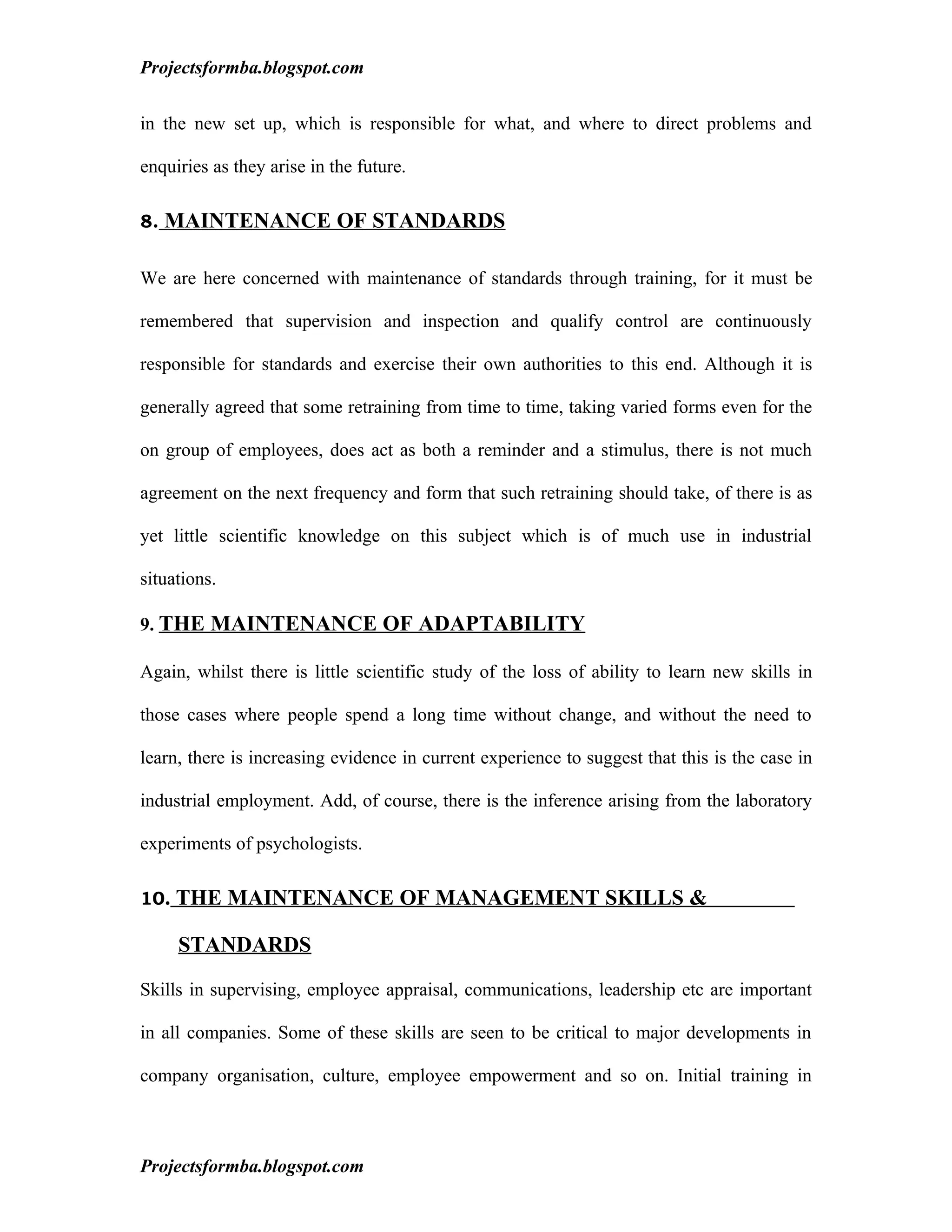 Projectsformba.blogspot.com


in the new set up, which is responsible for what, and where to direct problems and

enquiries as they arise in the future.

8. MAINTENANCE OF STANDARDS


We are here concerned with maintenance of standards through training, for it must be

remembered that supervision and inspection and qualify control are continuously

responsible for standards and exercise their own authorities to this end. Although it is

generally agreed that some retraining from time to time, taking varied forms even for the

on group of employees, does act as both a reminder and a stimulus, there is not much

agreement on the next frequency and form that such retraining should take, of there is as

yet little scientific knowledge on this subject which is of much use in industrial

situations.

9. THE MAINTENANCE OF ADAPTABILITY

Again, whilst there is little scientific study of the loss of ability to learn new skills in

those cases where people spend a long time without change, and without the need to

learn, there is increasing evidence in current experience to suggest that this is the case in

industrial employment. Add, of course, there is the inference arising from the laboratory

experiments of psychologists.

10. THE MAINTENANCE OF MANAGEMENT SKILLS &

     STANDARDS

Skills in supervising, employee appraisal, communications, leadership etc are important

in all companies. Some of these skills are seen to be critical to major developments in

company organisation, culture, employee empowerment and so on. Initial training in



Projectsformba.blogspot.com
 