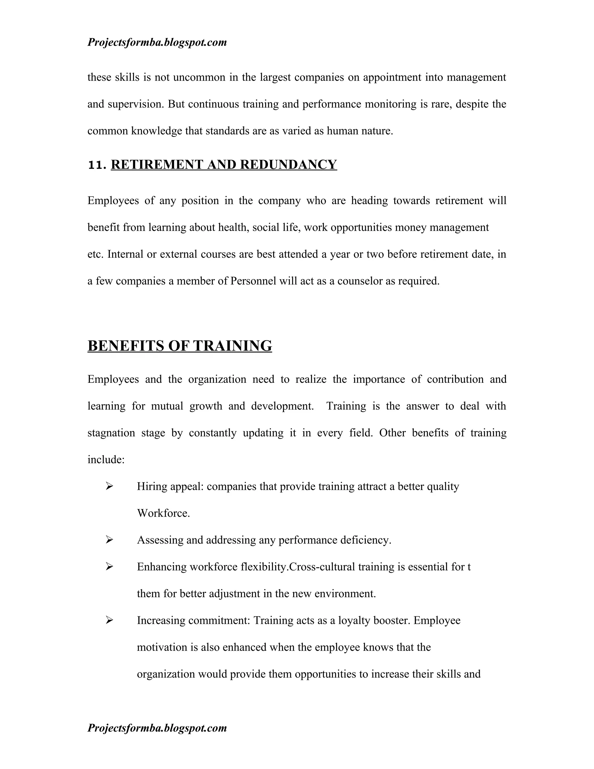 Projectsformba.blogspot.com


these skills is not uncommon in the largest companies on appointment into management

and supervision. But continuous training and performance monitoring is rare, despite the

common knowledge that standards are as varied as human nature.

11. RETIREMENT AND REDUNDANCY


Employees of any position in the company who are heading towards retirement will

benefit from learning about health, social life, work opportunities money management

etc. Internal or external courses are best attended a year or two before retirement date, in

a few companies a member of Personnel will act as a counselor as required.




BENEFITS OF TRAINING

Employees and the organization need to realize the importance of contribution and

learning for mutual growth and development.         Training is the answer to deal with

stagnation stage by constantly updating it in every field. Other benefits of training

include:

          Hiring appeal: companies that provide training attract a better quality

           Workforce.

          Assessing and addressing any performance deficiency.

          Enhancing workforce flexibility.Cross-cultural training is essential for t

           them for better adjustment in the new environment.

          Increasing commitment: Training acts as a loyalty booster. Employee

           motivation is also enhanced when the employee knows that the

           organization would provide them opportunities to increase their skills and



Projectsformba.blogspot.com
 